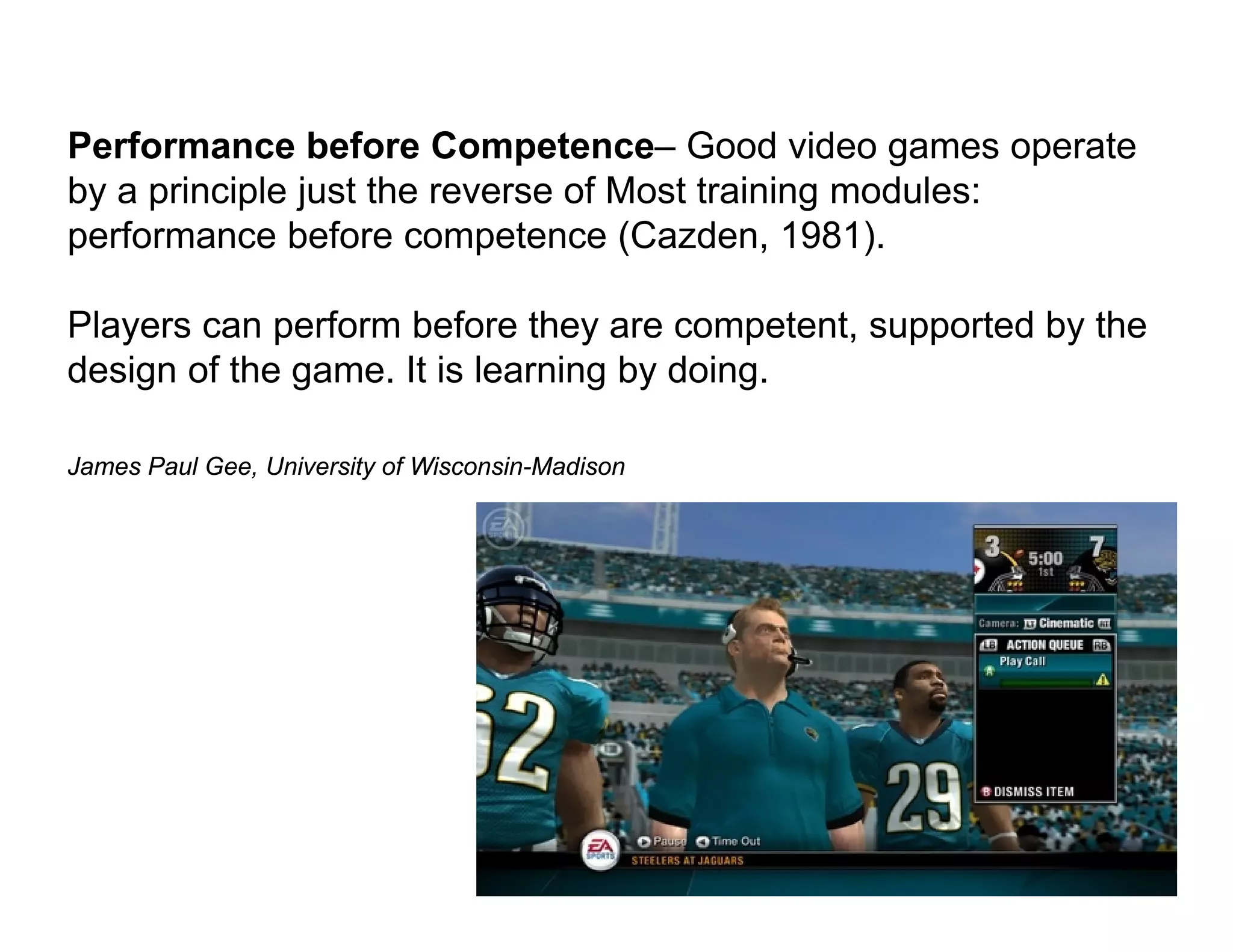 Performance before Competence– Good video games operate
by a principle just the reverse of Most training modules:
performance before competence (Cazden, 1981).

Players can perform before they are competent, supported by the
design of the game. It is learning by doing.

James Paul Gee, University of Wisconsin-Madison
 
