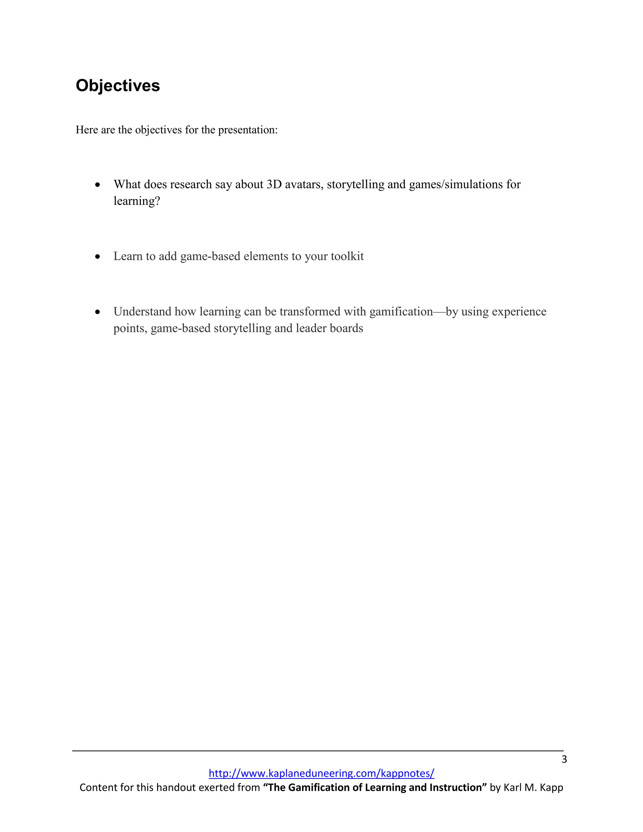 Objectives

Here are the objectives for the presentation:



    •   What does research say about 3D avatars, storytelling and games/simulations for
        learning?



    •   Learn to add game-based elements to your toolkit



    •   Understand how learning can be transformed with gamification—by using experience
        points, game-based storytelling and leader boards




                                                                                                    3
                           http://www.kaplaneduneering.com/kappnotes/
Content for this handout exerted from “The Gamification of Learning and Instruction” by Karl M. Kapp
 