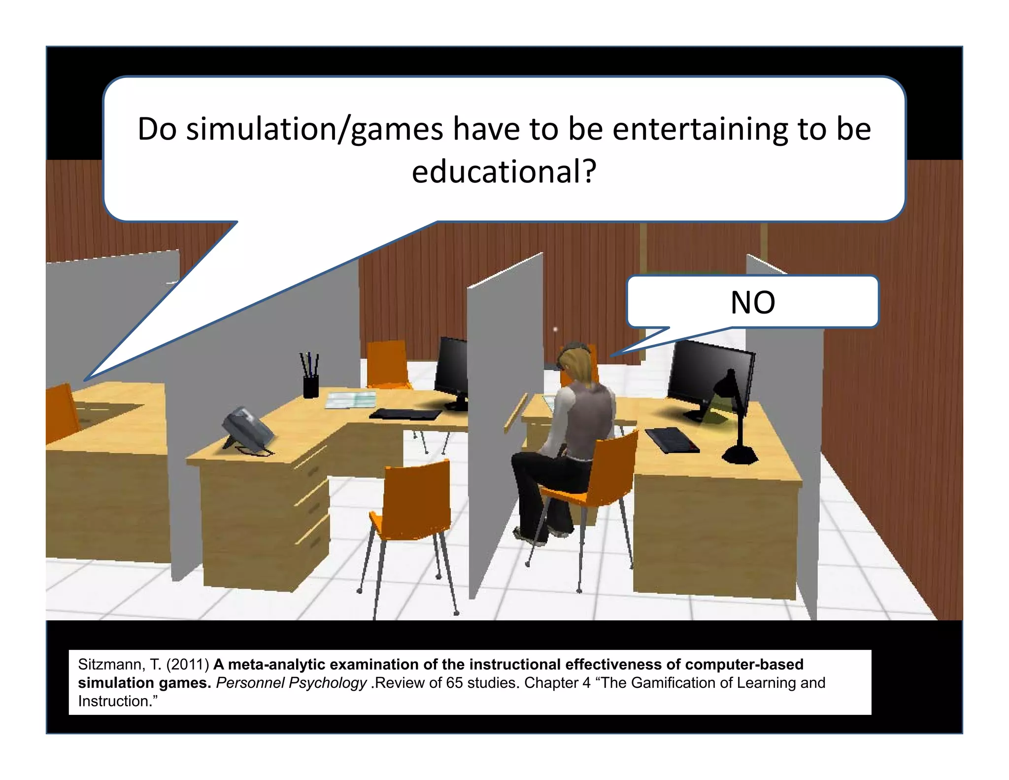 Do simulation/games have to be entertaining to be 
                         educational?  


                                                                                           NO




Sitzmann, T. (2011) A meta-analytic examination of the instructional effectiveness of computer-based
simulation games. Personnel Psychology .Review of 65 studies. Chapter 4 “The Gamification of Learning and
Instruction.”
 
