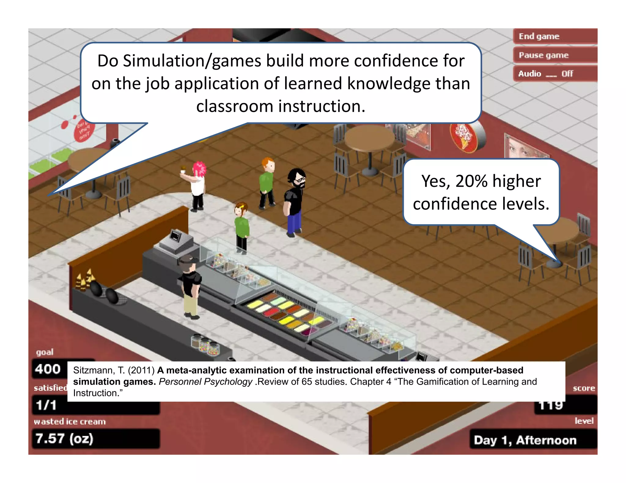 Do Simulation/games build more confidence for 
    on the job application of learned knowledge than 
                 classroom instruction.


                                                                             Yes, 20% higher 
                                                                            confidence levels.




Sitzmann, T. (2011) A meta-analytic examination of the instructional effectiveness of computer-based
simulation games. Personnel Psychology .Review of 65 studies. Chapter 4 “The Gamification of Learning and
Instruction.”
 
