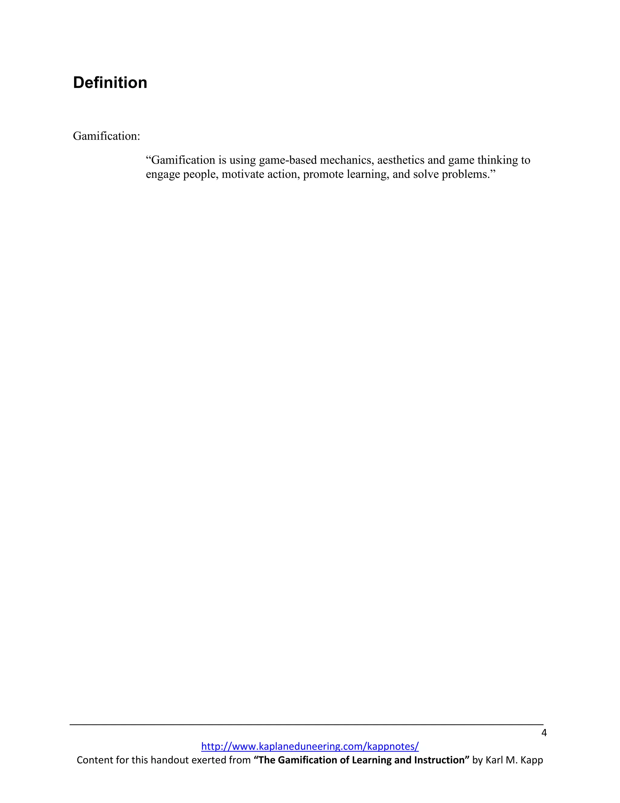 Definition


Gamification:
                “Gamification is using game-based mechanics, aesthetics and game thinking to
                engage people, motivate action, promote learning, and solve problems.”




                                                                                                    4
                           http://www.kaplaneduneering.com/kappnotes/
Content for this handout exerted from “The Gamification of Learning and Instruction” by Karl M. Kapp
 