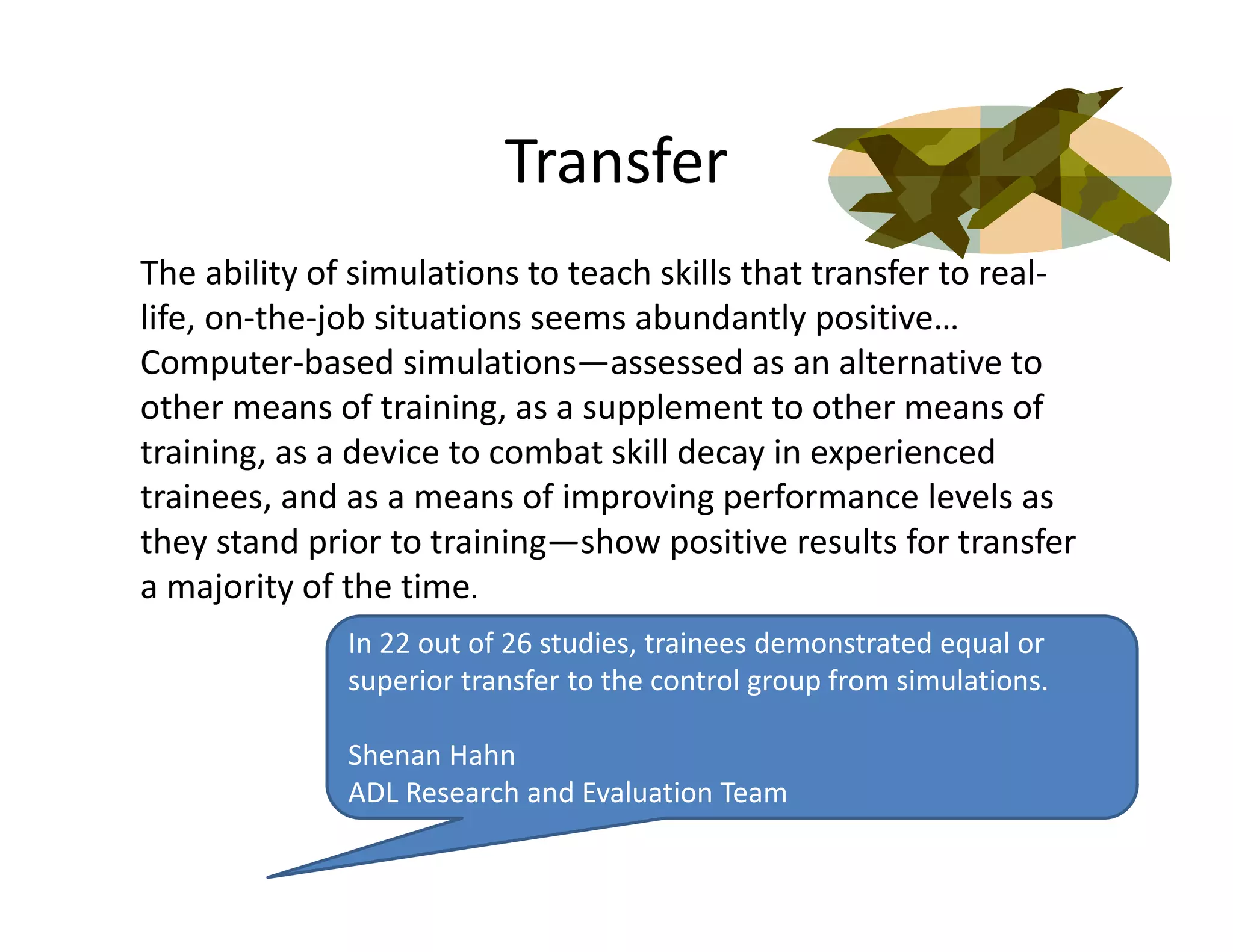 Transfer
The ability of simulations to teach skills that transfer to real‐
life, on‐the‐job situations seems abundantly positive… 
Computer‐based simulations—assessed as an alternative to 
other means of training, as a supplement to other means of 
training, as a device to combat skill decay in experienced 
trainees, and as a means of improving performance levels as 
they stand prior to training—show positive results for transfer 
a majority of the time.
              In 22 out of 26 studies, trainees demonstrated equal or 
              superior transfer to the control group from simulations.

              Shenan Hahn
              ADL Research and Evaluation Team
 