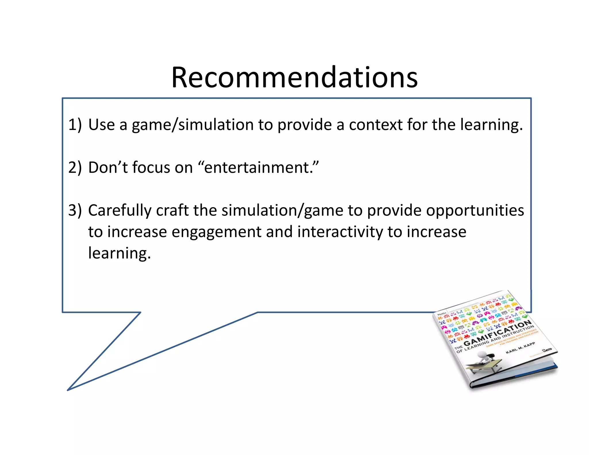 Recommendations 
1) Use a game/simulation to provide a context for the learning. 

2) Don’t focus on “entertainment.” 

3) Carefully craft the simulation/game to provide opportunities 
   to increase engagement and interactivity to increase 
   learning.
 