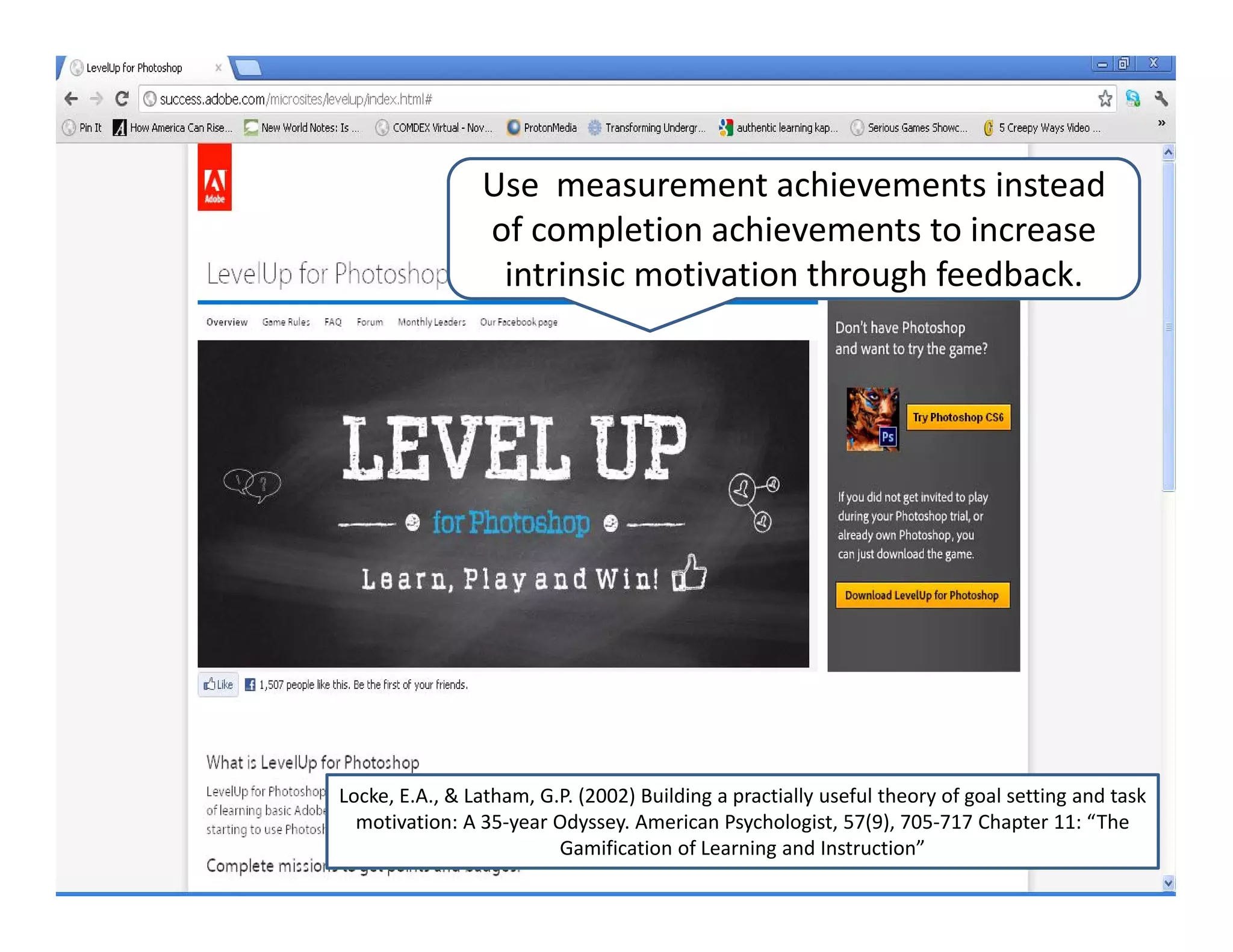 Use  measurement achievements instead 
                of completion achievements to increase 
                 intrinsic motivation through feedback. 




Locke, E.A., & Latham, G.P. (2002) Building a practially useful theory of goal setting and task 
  motivation: A 35‐year Odyssey. American Psychologist, 57(9), 705‐717 Chapter 11: “The 
                         Gamification of Learning and Instruction”
 