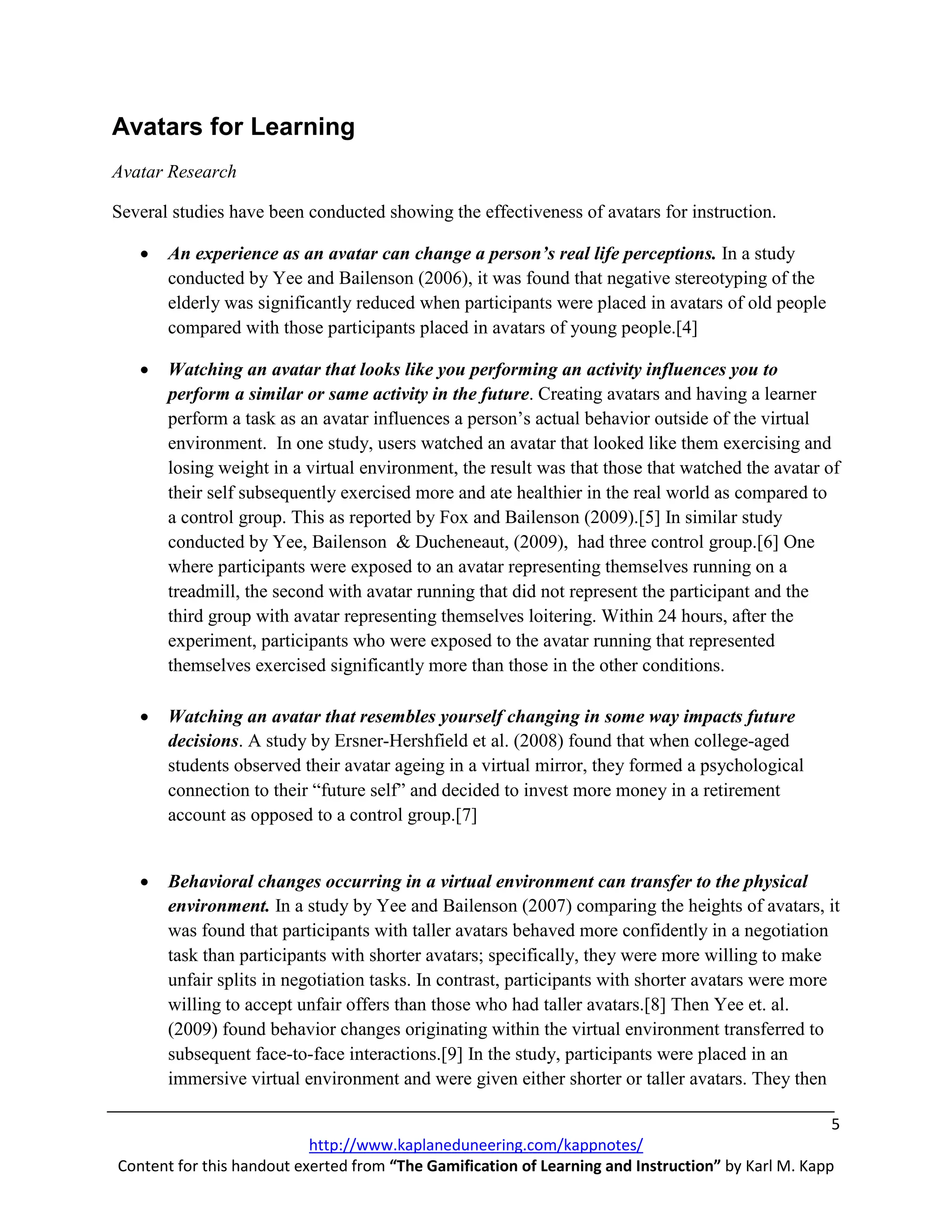 Avatars for Learning
Avatar Research

Several studies have been conducted showing the effectiveness of avatars for instruction.

   •   An experience as an avatar can change a person’s real life perceptions. In a study
       conducted by Yee and Bailenson (2006), it was found that negative stereotyping of the
       elderly was significantly reduced when participants were placed in avatars of old people
       compared with those participants placed in avatars of young people.[4]

   •   Watching an avatar that looks like you performing an activity influences you to
       perform a similar or same activity in the future. Creating avatars and having a learner
       perform a task as an avatar influences a person’s actual behavior outside of the virtual
       environment. In one study, users watched an avatar that looked like them exercising and
       losing weight in a virtual environment, the result was that those that watched the avatar of
       their self subsequently exercised more and ate healthier in the real world as compared to
       a control group. This as reported by Fox and Bailenson (2009).[5] In similar study
       conducted by Yee, Bailenson & Ducheneaut, (2009), had three control group.[6] One
       where participants were exposed to an avatar representing themselves running on a
       treadmill, the second with avatar running that did not represent the participant and the
       third group with avatar representing themselves loitering. Within 24 hours, after the
       experiment, participants who were exposed to the avatar running that represented
       themselves exercised significantly more than those in the other conditions.

   •   Watching an avatar that resembles yourself changing in some way impacts future
       decisions. A study by Ersner-Hershfield et al. (2008) found that when college-aged
       students observed their avatar ageing in a virtual mirror, they formed a psychological
       connection to their “future self” and decided to invest more money in a retirement
       account as opposed to a control group.[7]


   •   Behavioral changes occurring in a virtual environment can transfer to the physical
       environment. In a study by Yee and Bailenson (2007) comparing the heights of avatars, it
       was found that participants with taller avatars behaved more confidently in a negotiation
       task than participants with shorter avatars; specifically, they were more willing to make
       unfair splits in negotiation tasks. In contrast, participants with shorter avatars were more
       willing to accept unfair offers than those who had taller avatars.[8] Then Yee et. al.
       (2009) found behavior changes originating within the virtual environment transferred to
       subsequent face-to-face interactions.[9] In the study, participants were placed in an
       immersive virtual environment and were given either shorter or taller avatars. They then

                                                                                                    5
                           http://www.kaplaneduneering.com/kappnotes/
Content for this handout exerted from “The Gamification of Learning and Instruction” by Karl M. Kapp
 