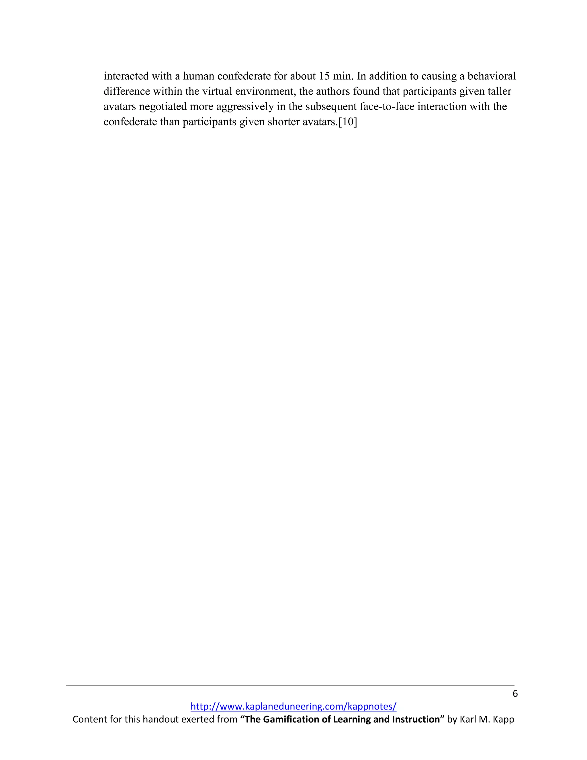 interacted with a human confederate for about 15 min. In addition to causing a behavioral
       difference within the virtual environment, the authors found that participants given taller
       avatars negotiated more aggressively in the subsequent face-to-face interaction with the
       confederate than participants given shorter avatars.[10]




                                                                                                    6
                           http://www.kaplaneduneering.com/kappnotes/
Content for this handout exerted from “The Gamification of Learning and Instruction” by Karl M. Kapp
 