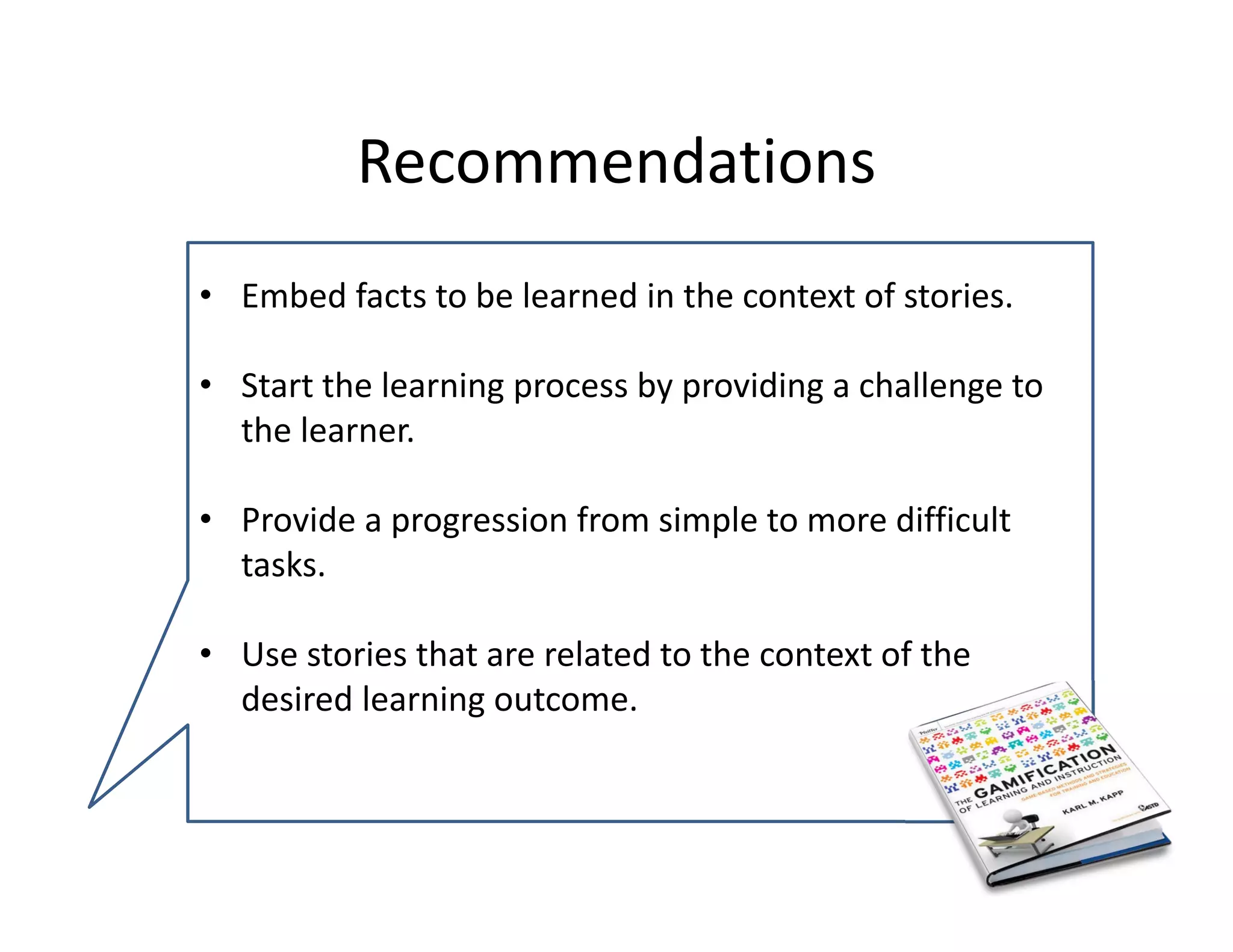 Recommendations 
• Embed facts to be learned in the context of stories.

• Start the learning process by providing a challenge to 
  the learner.

• Provide a progression from simple to more difficult 
  tasks.

• Use stories that are related to the context of the 
  desired learning outcome. 
 