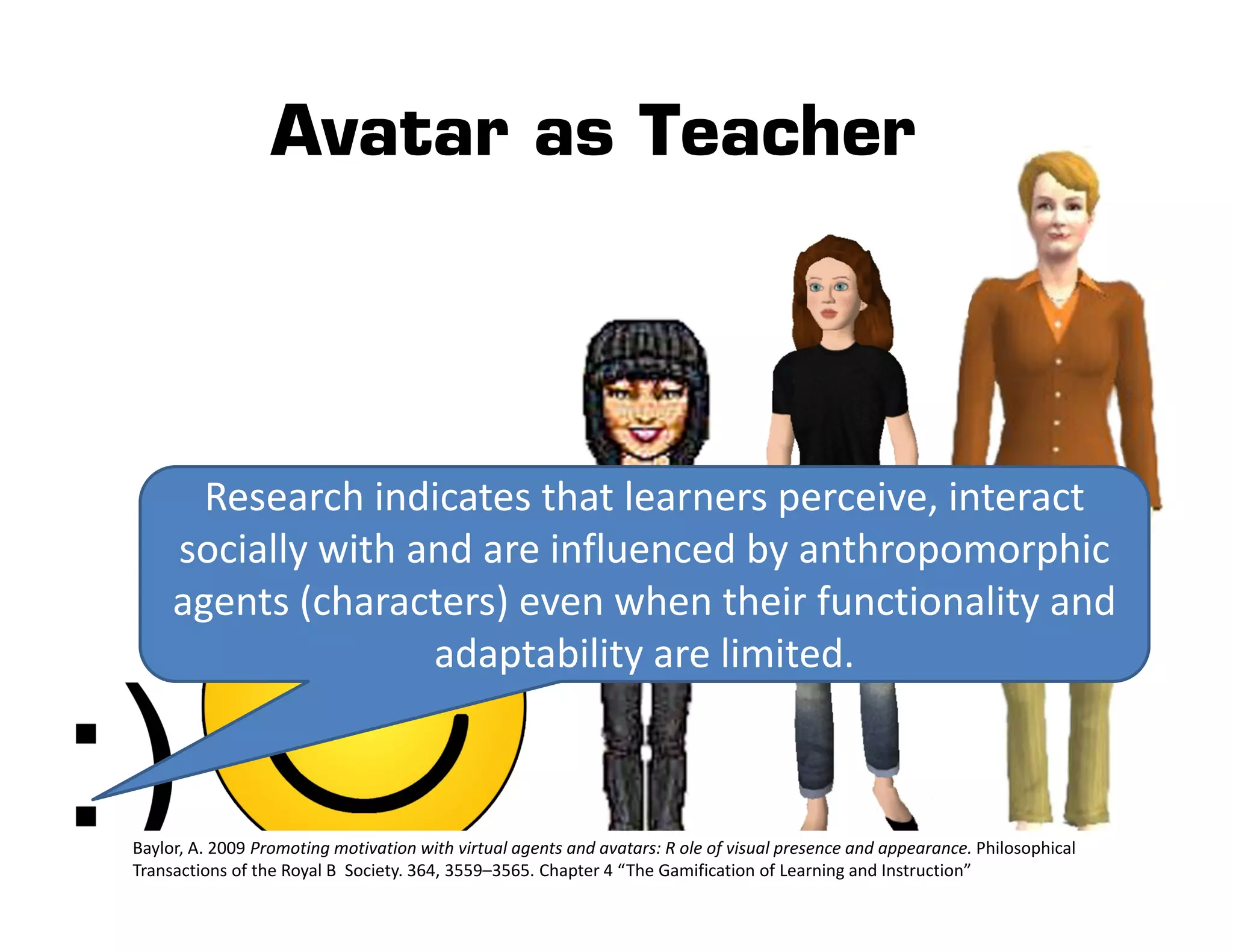 Avatar as Teacher




       Research indicates that learners perceive, interact 
     socially with and are influenced by anthropomorphic 
     agents (characters) even when their functionality and 
                    adaptability are limited.



Baylor, A. 2009 Promoting motivation with virtual agents and avatars: R ole of visual presence and appearance. Philosophical 
Transactions of the Royal B  Society. 364, 3559–3565. Chapter 4 “The Gamification of Learning and Instruction”
 