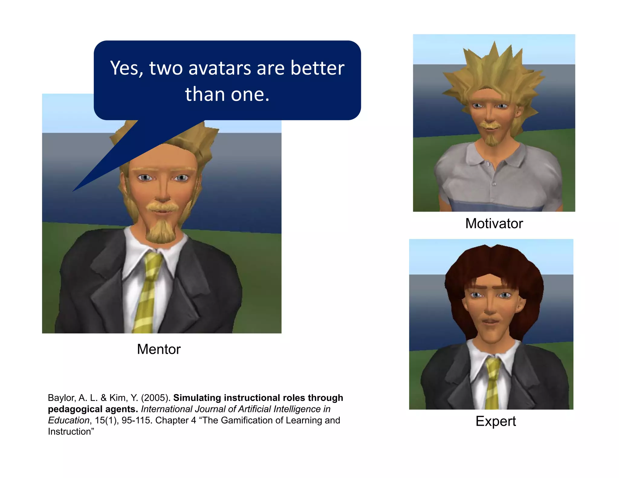 Yes, two avatars are better 
                      than one.




                                                                          Motivator




                     Mentor


Baylor, A. L. & Kim, Y. (2005). Simulating instructional roles through
pedagogical agents. International Journal of Artificial Intelligence in
Education, 15(1), 95-115. Chapter 4 “The Gamification of Learning and      Expert
Instruction”
 