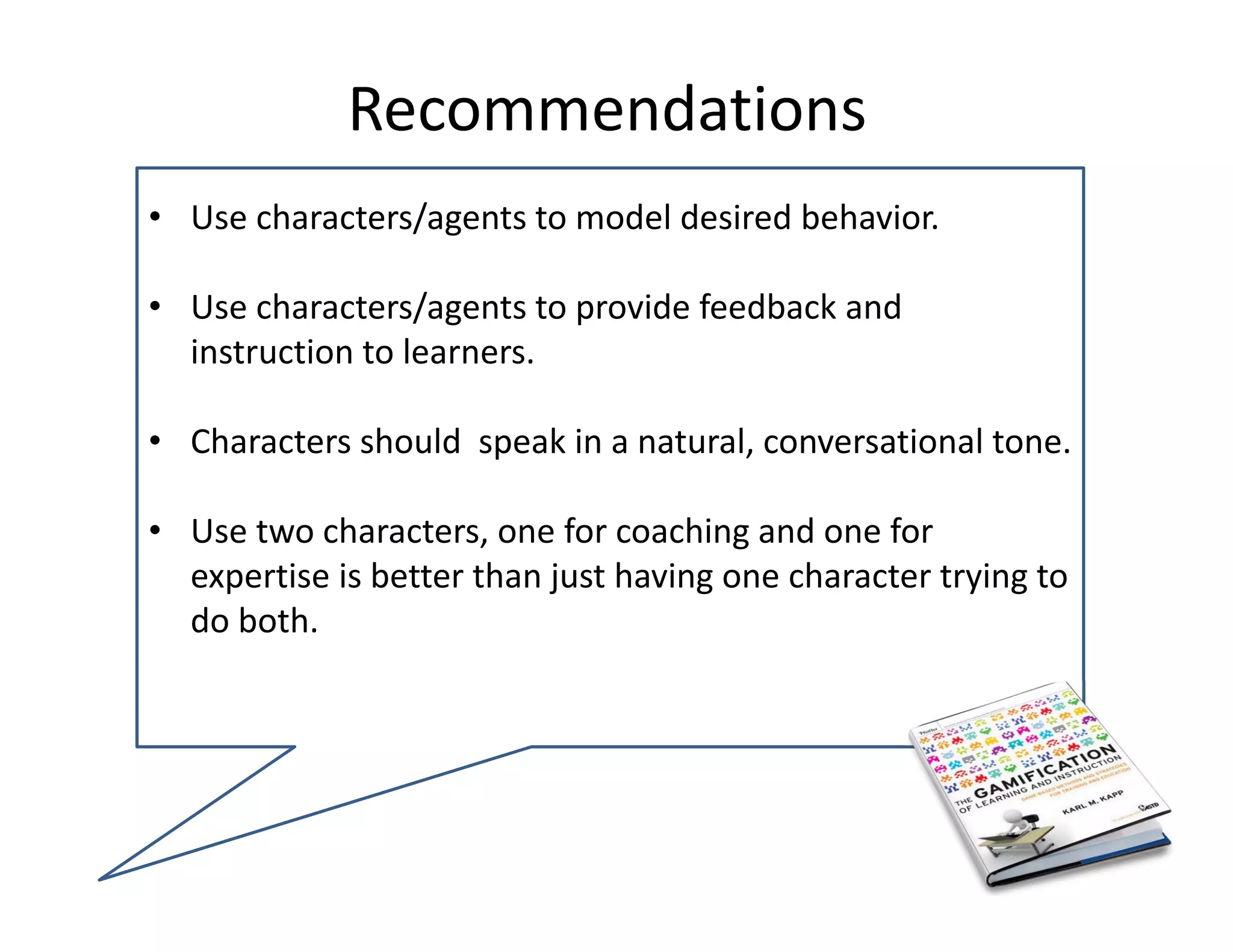 Recommendations 
• Use characters/agents to model desired behavior.

• Use characters/agents to provide feedback and 
  instruction to learners.

• Characters should  speak in a natural, conversational tone.

• Use two characters, one for coaching and one for 
  expertise is better than just having one character trying to 
  do both.
 