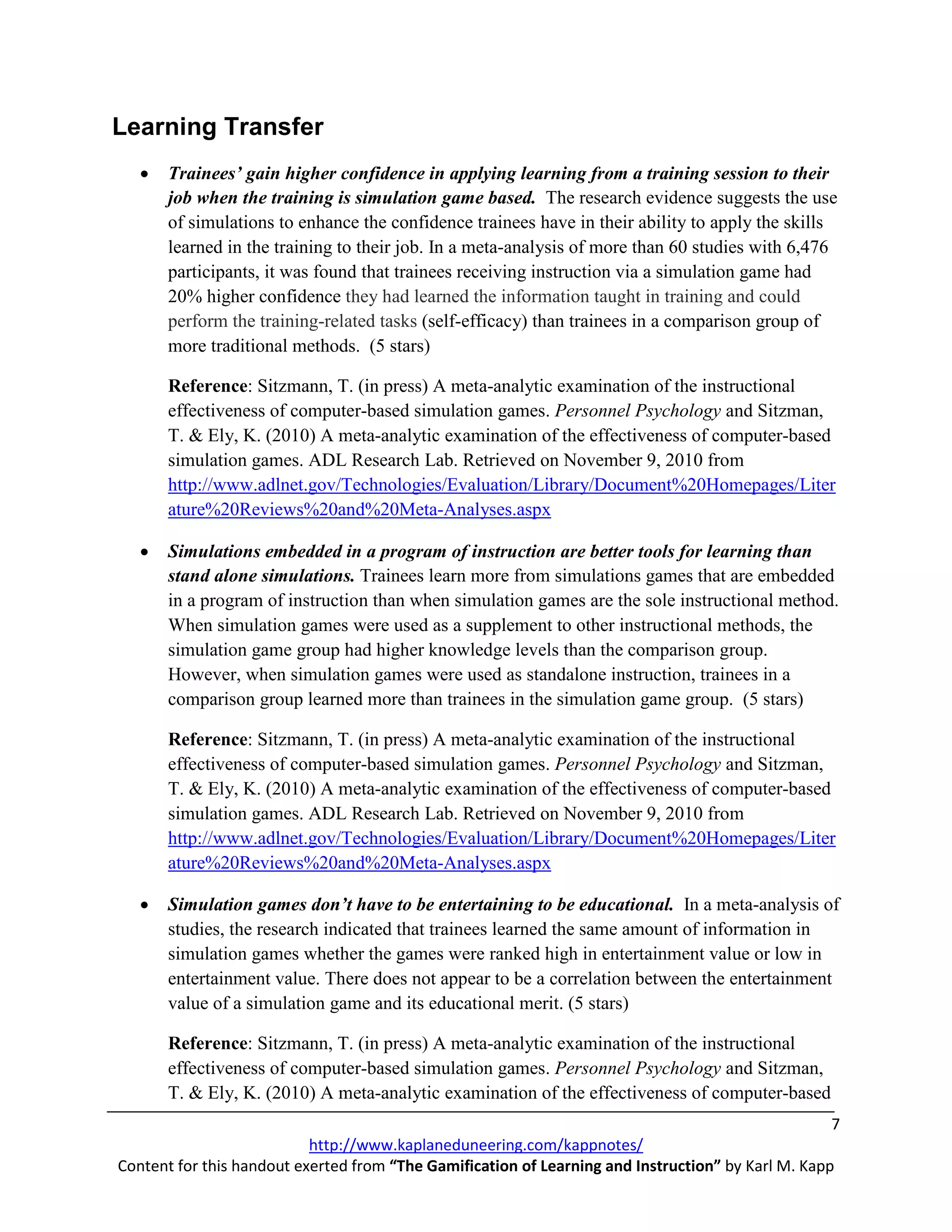 Learning Transfer
   •   Trainees’ gain higher confidence in applying learning from a training session to their
       job when the training is simulation game based. The research evidence suggests the use
       of simulations to enhance the confidence trainees have in their ability to apply the skills
       learned in the training to their job. In a meta-analysis of more than 60 studies with 6,476
       participants, it was found that trainees receiving instruction via a simulation game had
       20% higher confidence they had learned the information taught in training and could
       perform the training-related tasks (self-efficacy) than trainees in a comparison group of
       more traditional methods. (5 stars)

       Reference: Sitzmann, T. (in press) A meta-analytic examination of the instructional
       effectiveness of computer-based simulation games. Personnel Psychology and Sitzman,
       T. & Ely, K. (2010) A meta-analytic examination of the effectiveness of computer-based
       simulation games. ADL Research Lab. Retrieved on November 9, 2010 from
       http://www.adlnet.gov/Technologies/Evaluation/Library/Document%20Homepages/Liter
       ature%20Reviews%20and%20Meta-Analyses.aspx

   •   Simulations embedded in a program of instruction are better tools for learning than
       stand alone simulations. Trainees learn more from simulations games that are embedded
       in a program of instruction than when simulation games are the sole instructional method.
       When simulation games were used as a supplement to other instructional methods, the
       simulation game group had higher knowledge levels than the comparison group.
       However, when simulation games were used as standalone instruction, trainees in a
       comparison group learned more than trainees in the simulation game group. (5 stars)

       Reference: Sitzmann, T. (in press) A meta-analytic examination of the instructional
       effectiveness of computer-based simulation games. Personnel Psychology and Sitzman,
       T. & Ely, K. (2010) A meta-analytic examination of the effectiveness of computer-based
       simulation games. ADL Research Lab. Retrieved on November 9, 2010 from
       http://www.adlnet.gov/Technologies/Evaluation/Library/Document%20Homepages/Liter
       ature%20Reviews%20and%20Meta-Analyses.aspx

   •   Simulation games don’t have to be entertaining to be educational. In a meta-analysis of
       studies, the research indicated that trainees learned the same amount of information in
       simulation games whether the games were ranked high in entertainment value or low in
       entertainment value. There does not appear to be a correlation between the entertainment
       value of a simulation game and its educational merit. (5 stars)

       Reference: Sitzmann, T. (in press) A meta-analytic examination of the instructional
       effectiveness of computer-based simulation games. Personnel Psychology and Sitzman,
       T. & Ely, K. (2010) A meta-analytic examination of the effectiveness of computer-based
                                                                                                    7
                           http://www.kaplaneduneering.com/kappnotes/
Content for this handout exerted from “The Gamification of Learning and Instruction” by Karl M. Kapp
 