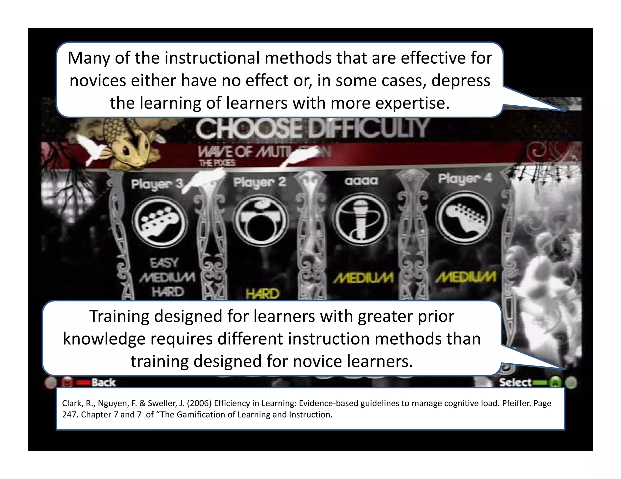 Many of the instructional methods that are effective for 
 novices either have no effect or, in some cases, depress 
      the learning of learners with more expertise.  




   Training designed for learners with greater prior 
knowledge requires different instruction methods than 
         training designed for novice learners.  

Clark, R., Nguyen, F. & Sweller, J. (2006) Efficiency in Learning: Evidence‐based guidelines to manage cognitive load. Pfeiffer. Page 
247. Chapter 7 and 7  of “The Gamification of Learning and Instruction.
 