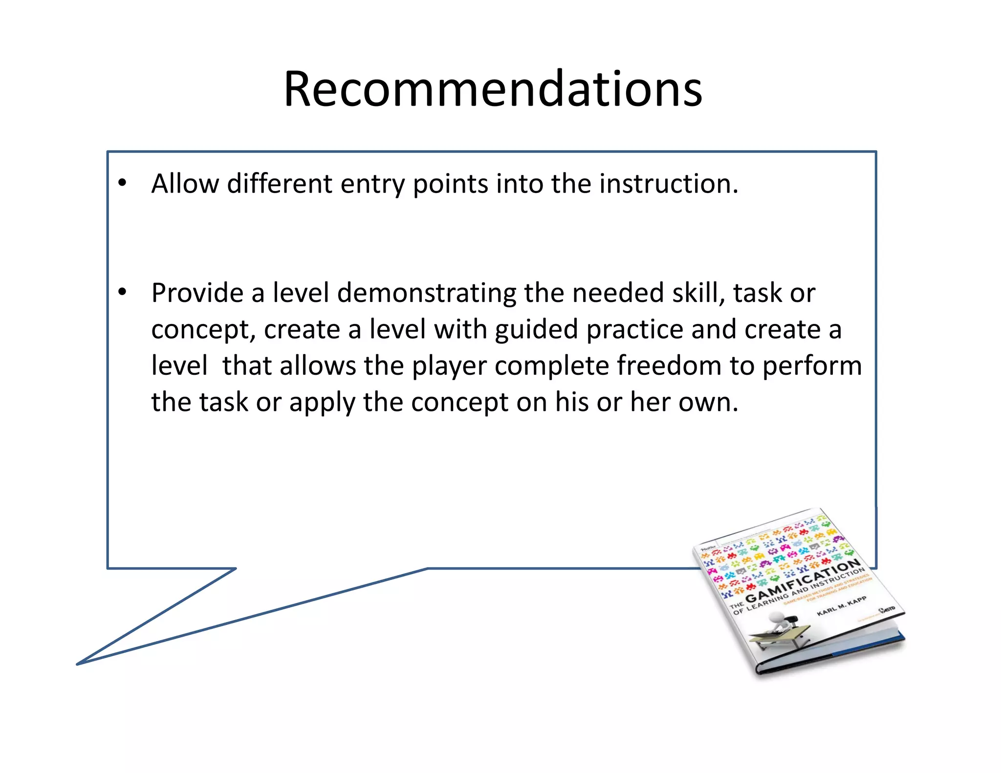 Recommendations 
• Allow different entry points into the instruction.


• Provide a level demonstrating the needed skill, task or 
  concept, create a level with guided practice and create a 
  level  that allows the player complete freedom to perform 
  the task or apply the concept on his or her own.
 