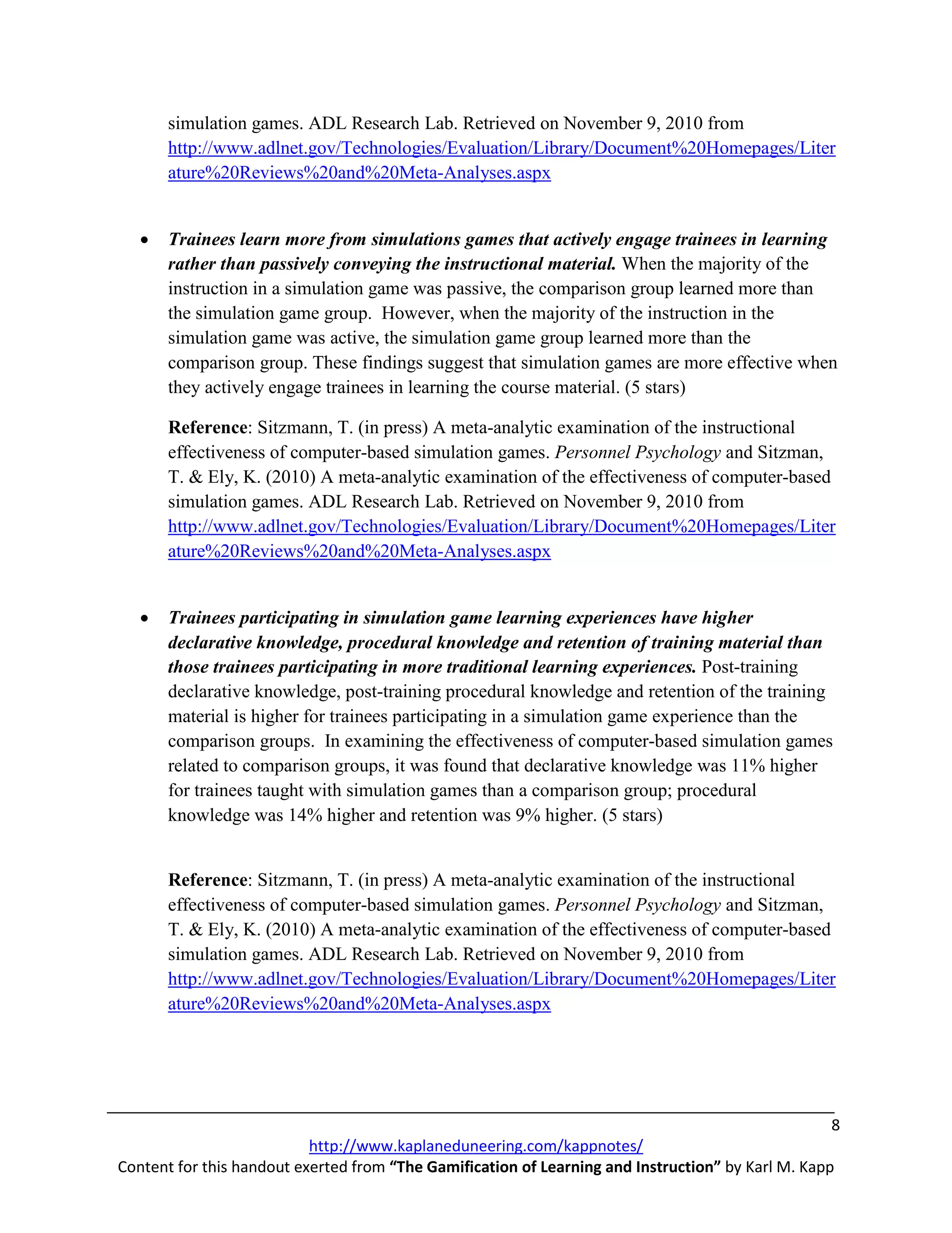 simulation games. ADL Research Lab. Retrieved on November 9, 2010 from
       http://www.adlnet.gov/Technologies/Evaluation/Library/Document%20Homepages/Liter
       ature%20Reviews%20and%20Meta-Analyses.aspx


   •   Trainees learn more from simulations games that actively engage trainees in learning
       rather than passively conveying the instructional material. When the majority of the
       instruction in a simulation game was passive, the comparison group learned more than
       the simulation game group. However, when the majority of the instruction in the
       simulation game was active, the simulation game group learned more than the
       comparison group. These findings suggest that simulation games are more effective when
       they actively engage trainees in learning the course material. (5 stars)

       Reference: Sitzmann, T. (in press) A meta-analytic examination of the instructional
       effectiveness of computer-based simulation games. Personnel Psychology and Sitzman,
       T. & Ely, K. (2010) A meta-analytic examination of the effectiveness of computer-based
       simulation games. ADL Research Lab. Retrieved on November 9, 2010 from
       http://www.adlnet.gov/Technologies/Evaluation/Library/Document%20Homepages/Liter
       ature%20Reviews%20and%20Meta-Analyses.aspx


   •   Trainees participating in simulation game learning experiences have higher
       declarative knowledge, procedural knowledge and retention of training material than
       those trainees participating in more traditional learning experiences. Post-training
       declarative knowledge, post-training procedural knowledge and retention of the training
       material is higher for trainees participating in a simulation game experience than the
       comparison groups. In examining the effectiveness of computer-based simulation games
       related to comparison groups, it was found that declarative knowledge was 11% higher
       for trainees taught with simulation games than a comparison group; procedural
       knowledge was 14% higher and retention was 9% higher. (5 stars)


       Reference: Sitzmann, T. (in press) A meta-analytic examination of the instructional
       effectiveness of computer-based simulation games. Personnel Psychology and Sitzman,
       T. & Ely, K. (2010) A meta-analytic examination of the effectiveness of computer-based
       simulation games. ADL Research Lab. Retrieved on November 9, 2010 from
       http://www.adlnet.gov/Technologies/Evaluation/Library/Document%20Homepages/Liter
       ature%20Reviews%20and%20Meta-Analyses.aspx




                                                                                                    8
                           http://www.kaplaneduneering.com/kappnotes/
Content for this handout exerted from “The Gamification of Learning and Instruction” by Karl M. Kapp
 