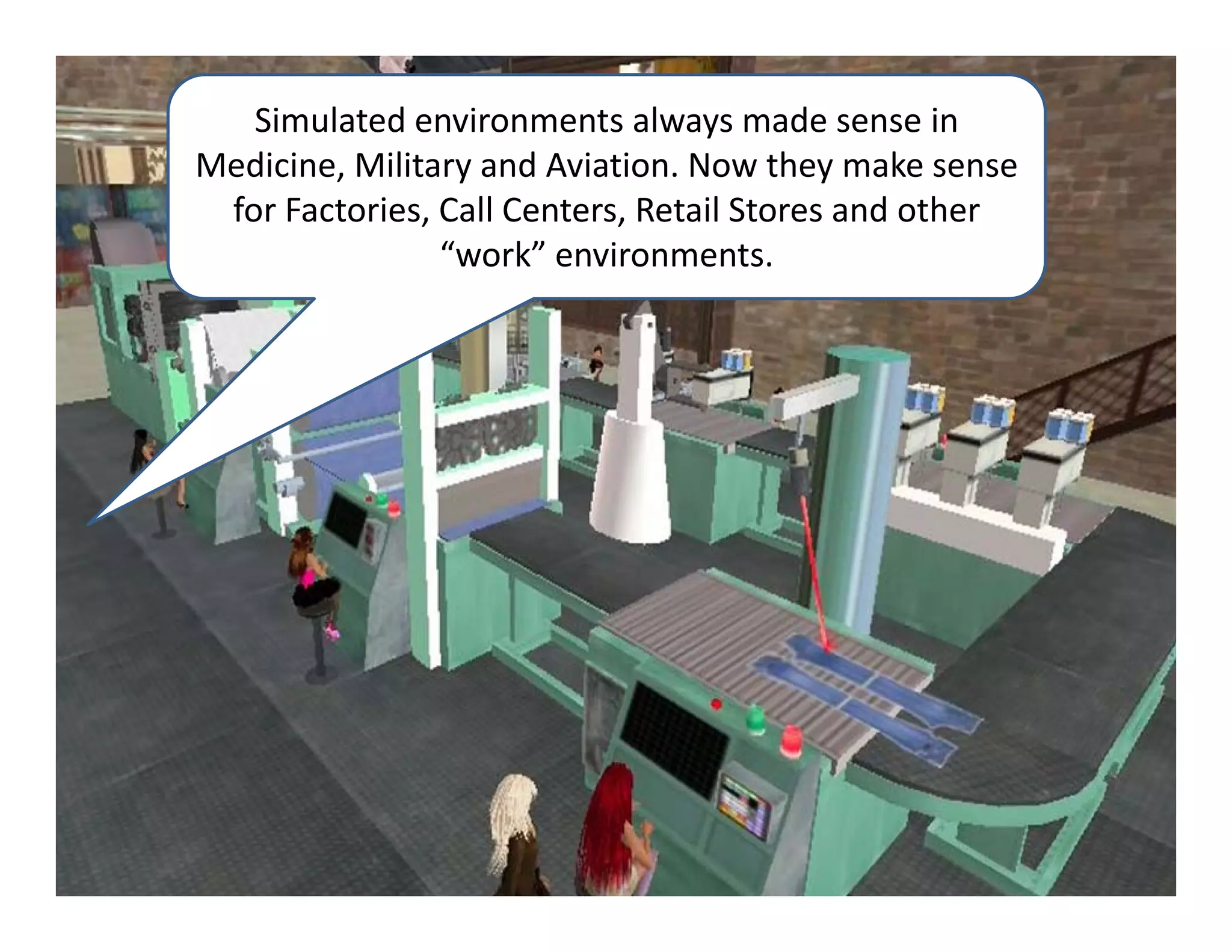 Simulated environments always made sense in 
Medicine, Military and Aviation. Now they make sense 
 for Factories, Call Centers, Retail Stores and other 
                “work” environments.
 