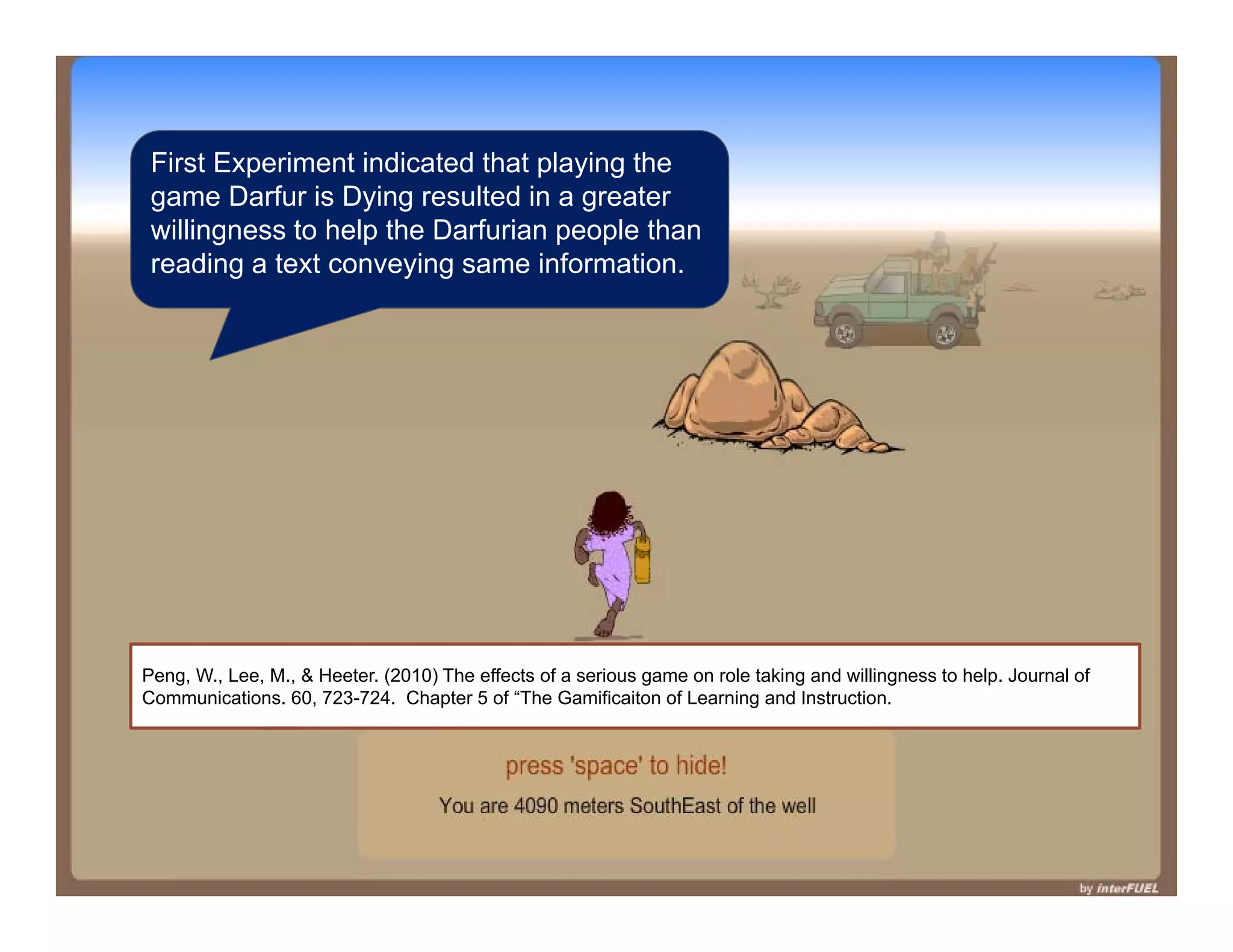 First Experiment indicated that playing the
 game Darfur is Dying resulted in a greater
 willingness to help the Darfurian people than
 reading a text conveying same information.




Peng, W., Lee, M., & Heeter. (2010) The effects of a serious game on role taking and willingness to help. Journal of
Communications. 60, 723-724. Chapter 5 of “The Gamificaiton of Learning and Instruction.
 