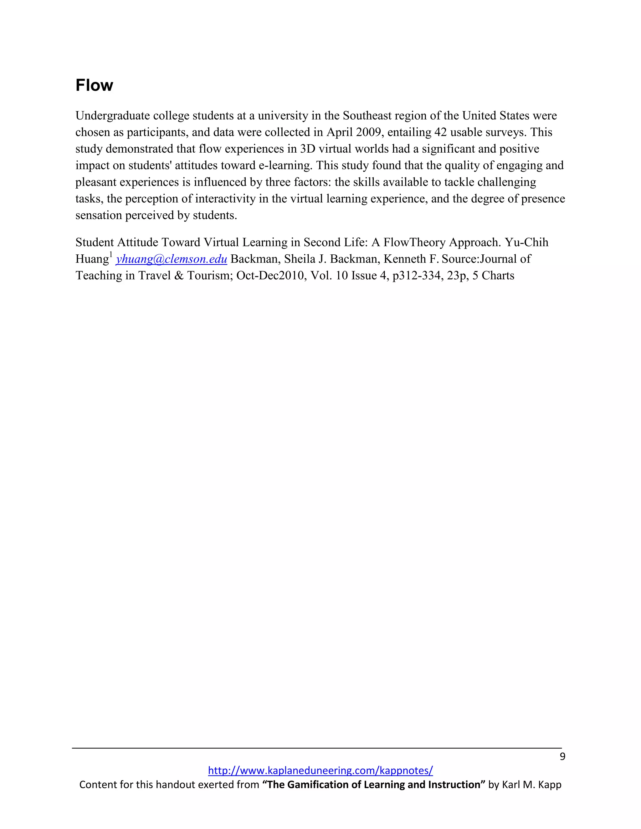 Flow
Undergraduate college students at a university in the Southeast region of the United States were
chosen as participants, and data were collected in April 2009, entailing 42 usable surveys. This
study demonstrated that flow experiences in 3D virtual worlds had a significant and positive
impact on students' attitudes toward e-learning. This study found that the quality of engaging and
pleasant experiences is influenced by three factors: the skills available to tackle challenging
tasks, the perception of interactivity in the virtual learning experience, and the degree of presence
sensation perceived by students.

Student Attitude Toward Virtual Learning in Second Life: A FlowTheory Approach. Yu-Chih
Huang1 yhuang@clemson.edu Backman, Sheila J. Backman, Kenneth F. Source:Journal of
Teaching in Travel & Tourism; Oct-Dec2010, Vol. 10 Issue 4, p312-334, 23p, 5 Charts




                                                                                                    9
                           http://www.kaplaneduneering.com/kappnotes/
Content for this handout exerted from “The Gamification of Learning and Instruction” by Karl M. Kapp
 