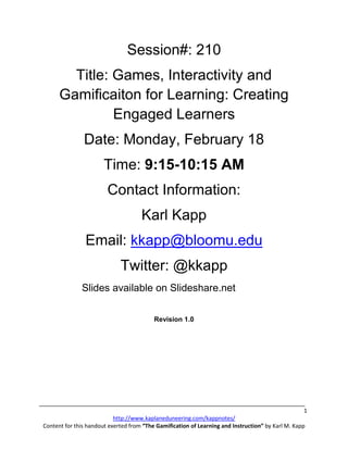 Session#: 210
        Title: Games, Interactivity and
      Gamificaiton for Learning: Creating
               Engaged Learners
               Date: Monday, February 18
                       Time: 9:15-10:15 AM
                        Contact Information:
                                     Karl Kapp
                Email: kkapp@bloomu.edu
                             Twitter: @kkapp
              Slides available on Slideshare.net

                                          Revision 1.0




                                                                                                    1
                           http://www.kaplaneduneering.com/kappnotes/
Content for this handout exerted from “The Gamification of Learning and Instruction” by Karl M. Kapp
 