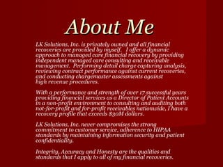 About Me LK Solutions, Inc.   is privately owned and all financial recoveries are provided by myself.  I offer a dynamic approach to managed care financial recovery by providing independent managed care consulting and receivable management.  Performing detail charge capturing analysis, reviewing contract performance against current recoveries, and conducting chargemaster assessments against high revenue procedures.  With a performance and strength of over 17 successful years providing financial services as a Director of Patient Accounts in a non-profit environment to consulting and auditing both not-for-profit and for-profit receivables nationwide, I have a recovery profile that exceeds $30M dollars. LK Solutions, Inc. never compromises the strong commitment to customer service, adherence to HIPAA standards by maintaining information security and patient confidentiality. Integrity, Accuracy and Honesty are the qualities and standards that I apply to all of my financial recoveries. 