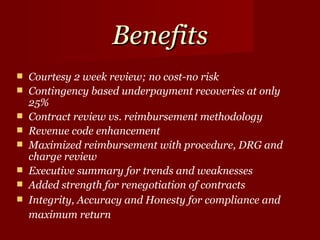 Benefits Courtesy 2 week review; no cost-no risk  Contingency based underpayment recoveries at only 25%  Contract review vs. reimbursement methodology  Revenue code enhancement  Maximized reimbursement with procedure, DRG and charge review  Executive summary for trends and weaknesses  Added strength for renegotiation of contracts  Integrity, Accuracy and Honesty for compliance and maximum return   