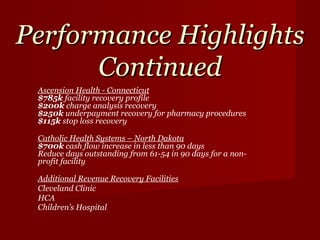 Performance Highlights Continued Ascension Health - Connecticut $785k  facility recovery profile $200k  charge analysis recovery $250k  underpayment recovery for pharmacy procedures $115k  stop loss recovery  Catholic Health Systems – North Dakota $700k  cash flow increase in less than 90 days Reduce days outstanding from 61-54 in 90 days for a non-profit facility Additional Revenue Recovery Facilities Cleveland Clinic HCA Children’s Hospital 