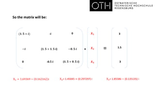 So the matrix will be:
=
*
(𝟏. 𝟓 + 𝒊)
X1 = 1.69369 − 0.162162 i
-𝒊
𝑿𝟐
0
𝑿𝟑
−𝒊 (𝟏. 𝟓 + 𝟏. 𝟓 𝒊) −𝟎. 𝟓 𝒊
0 -0.𝟓 𝒊 (𝟏. 𝟓 + 𝟎. 𝟓 𝒊)
3
1.5
3
𝑿𝟏
X2= 1.45045 + (0.297297) i X3= 1.85586 − (0.135135) i
 