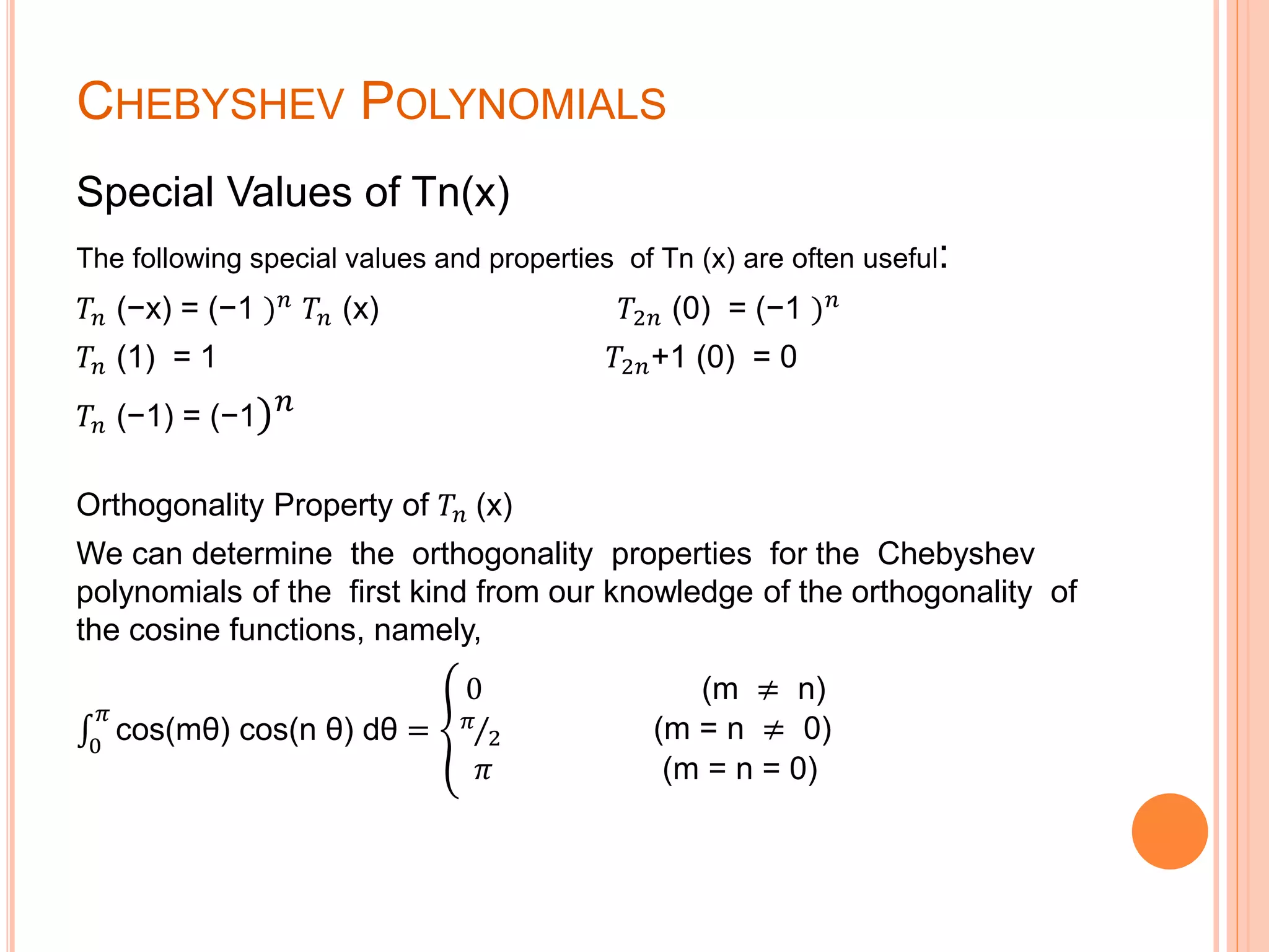 CHEBYSHEV POLYNOMIALS
Special Values of Tn(x)
The following special values and properties of Tn (x) are often useful:
𝑇𝑛 (−x) = (−1 ) 𝑛
𝑇𝑛 (x) 𝑇2𝑛 (0) = (−1 ) 𝑛
𝑇𝑛 (1) = 1 𝑇2𝑛+1 (0) = 0
𝑇𝑛 (−1) = (−1) 𝑛
Orthogonality Property of 𝑇𝑛 (x)
We can determine the orthogonality properties for the Chebyshev
polynomials of the first kind from our knowledge of the orthogonality of
the cosine functions, namely,
0
𝜋
cos(mθ) cos(n θ) dθ =
0 (m ≠ n)
𝜋
2 (m = n ≠ 0)
𝜋 (m = n = 0)
 