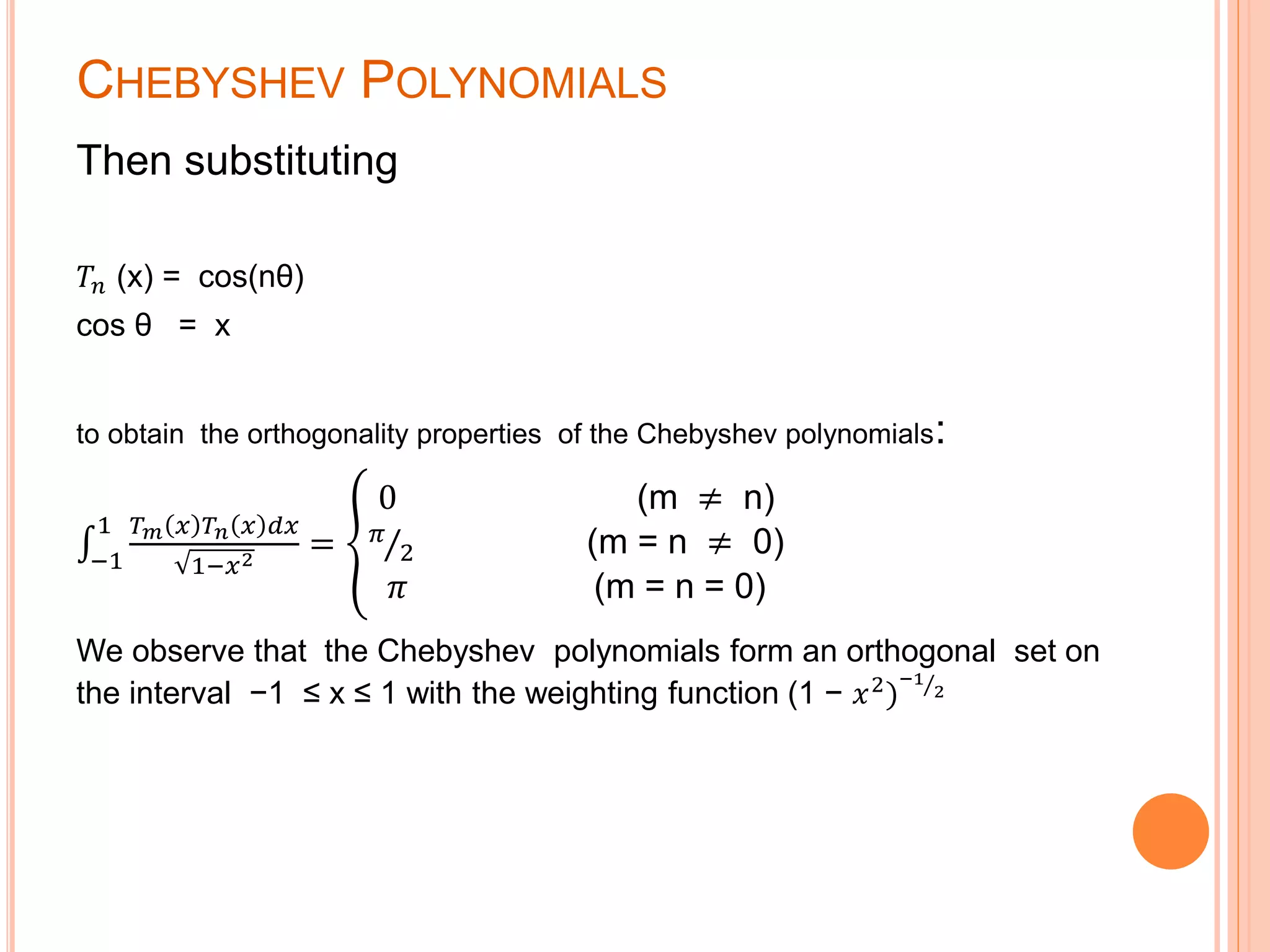 CHEBYSHEV POLYNOMIALS
Then substituting
𝑇𝑛 (x) = cos(nθ)
cos θ = x
to obtain the orthogonality properties of the Chebyshev polynomials:
−1
1 𝑇 𝑚 𝑥 𝑇 𝑛 𝑥 𝑑𝑥
1−𝑥2
=
0 (m ≠ n)
𝜋
2 (m = n ≠ 0)
𝜋 (m = n = 0)
We observe that the Chebyshev polynomials form an orthogonal set on
the interval −1 ≤ x ≤ 1 with the weighting function (1 − 𝑥2)
−1
2
 