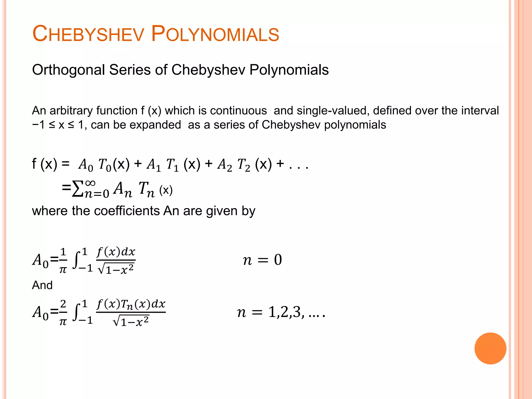 CHEBYSHEV POLYNOMIALS
Orthogonal Series of Chebyshev Polynomials
An arbitrary function f (x) which is continuous and single-valued, defined over the interval
−1 ≤ x ≤ 1, can be expanded as a series of Chebyshev polynomials
f (x) = 𝐴0 𝑇0(x) + 𝐴1 𝑇1 (x) + 𝐴2 𝑇2 (x) + . . .
= 𝑛=0
∞
𝐴 𝑛 𝑇𝑛 (x)
where the coefficients An are given by
𝐴0=
1
𝜋 −1
1 𝑓 𝑥 𝑑𝑥
1−𝑥2
𝑛 = 0
And
𝐴0=
2
𝜋 −1
1 𝑓 𝑥 𝑇𝑛(𝑥)𝑑𝑥
1−𝑥2
𝑛 = 1,2,3, … .
 