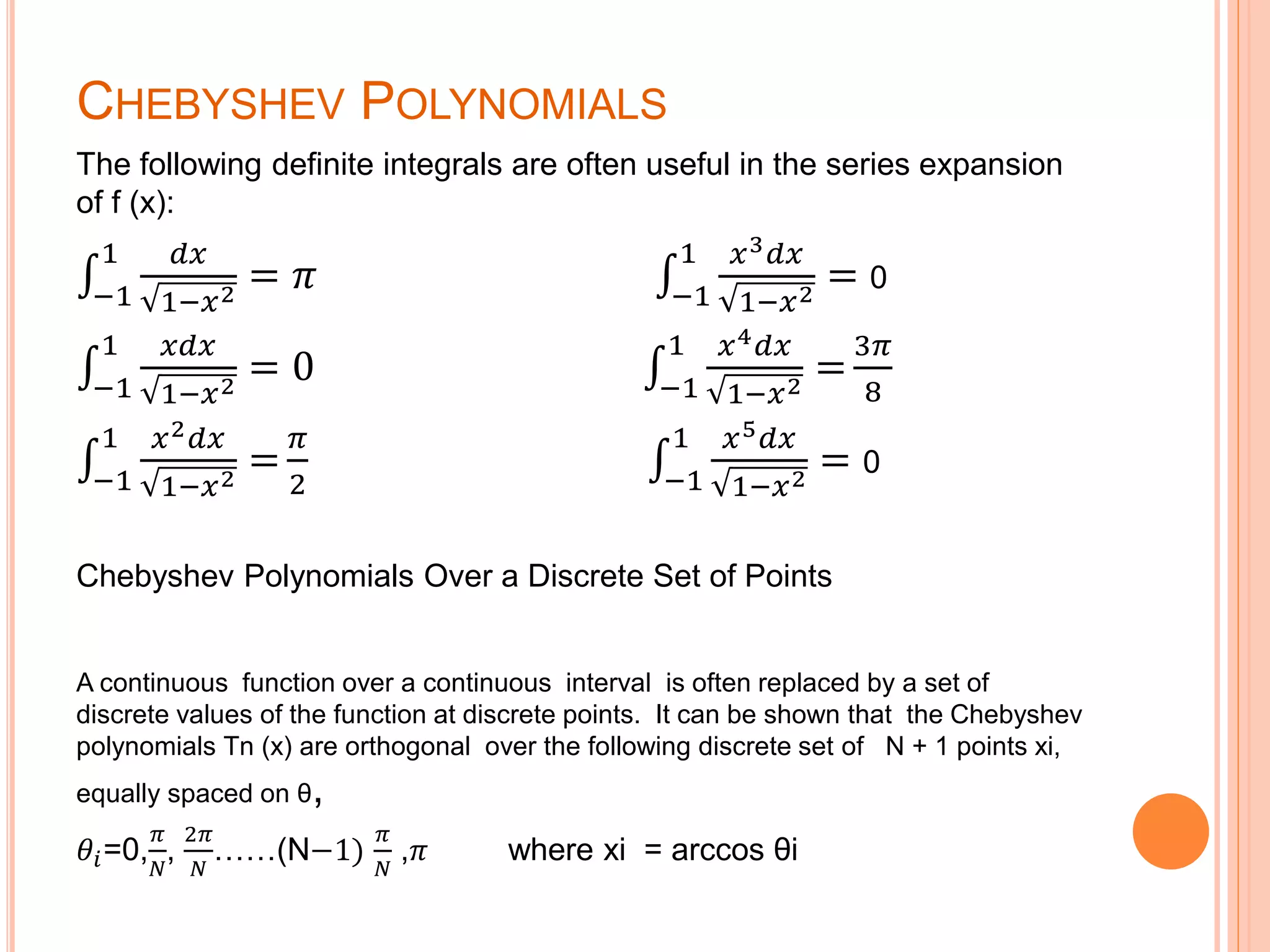 CHEBYSHEV POLYNOMIALS
The following definite integrals are often useful in the series expansion
of f (x):
−1
1 𝑑𝑥
1−𝑥2
= 𝜋 −1
1 𝑥3 𝑑𝑥
1−𝑥2
= 0
−1
1 𝑥𝑑𝑥
1−𝑥2
= 0 −1
1 𝑥4 𝑑𝑥
1−𝑥2
=
3𝜋
8
−1
1 𝑥2 𝑑𝑥
1−𝑥2
=
𝜋
2 −1
1 𝑥5 𝑑𝑥
1−𝑥2
= 0
Chebyshev Polynomials Over a Discrete Set of Points
A continuous function over a continuous interval is often replaced by a set of
discrete values of the function at discrete points. It can be shown that the Chebyshev
polynomials Tn (x) are orthogonal over the following discrete set of N + 1 points xi,
equally spaced on θ,
𝜃𝑖=0,
𝜋
𝑁
,
2𝜋
𝑁
……(N−1)
𝜋
𝑁
,𝜋 where xi = arccos θi
 