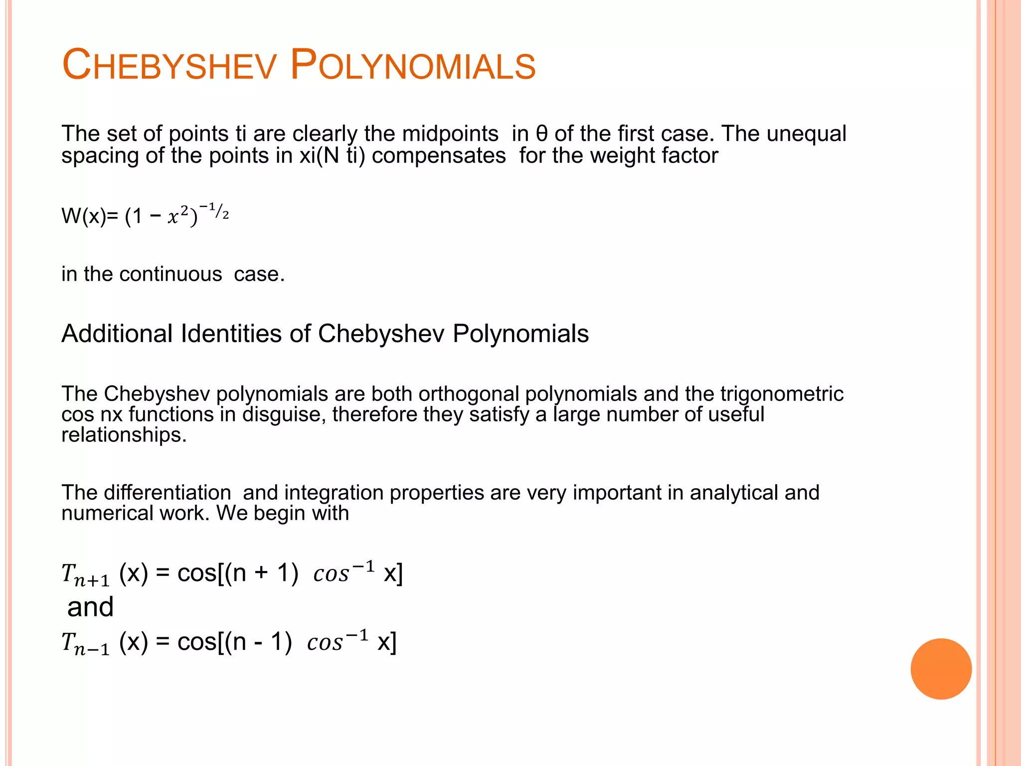 CHEBYSHEV POLYNOMIALS
The set of points ti are clearly the midpoints in θ of the first case. The unequal
spacing of the points in xi(N ti) compensates for the weight factor
W(x)= (1 − 𝑥2
)
−1
2
in the continuous case.
Additional Identities of Chebyshev Polynomials
The Chebyshev polynomials are both orthogonal polynomials and the trigonometric
cos nx functions in disguise, therefore they satisfy a large number of useful
relationships.
The differentiation and integration properties are very important in analytical and
numerical work. We begin with
𝑇𝑛+1 (x) = cos[(n + 1) 𝑐𝑜𝑠−1
x]
and
𝑇𝑛−1 (x) = cos[(n - 1) 𝑐𝑜𝑠−1 x]
 