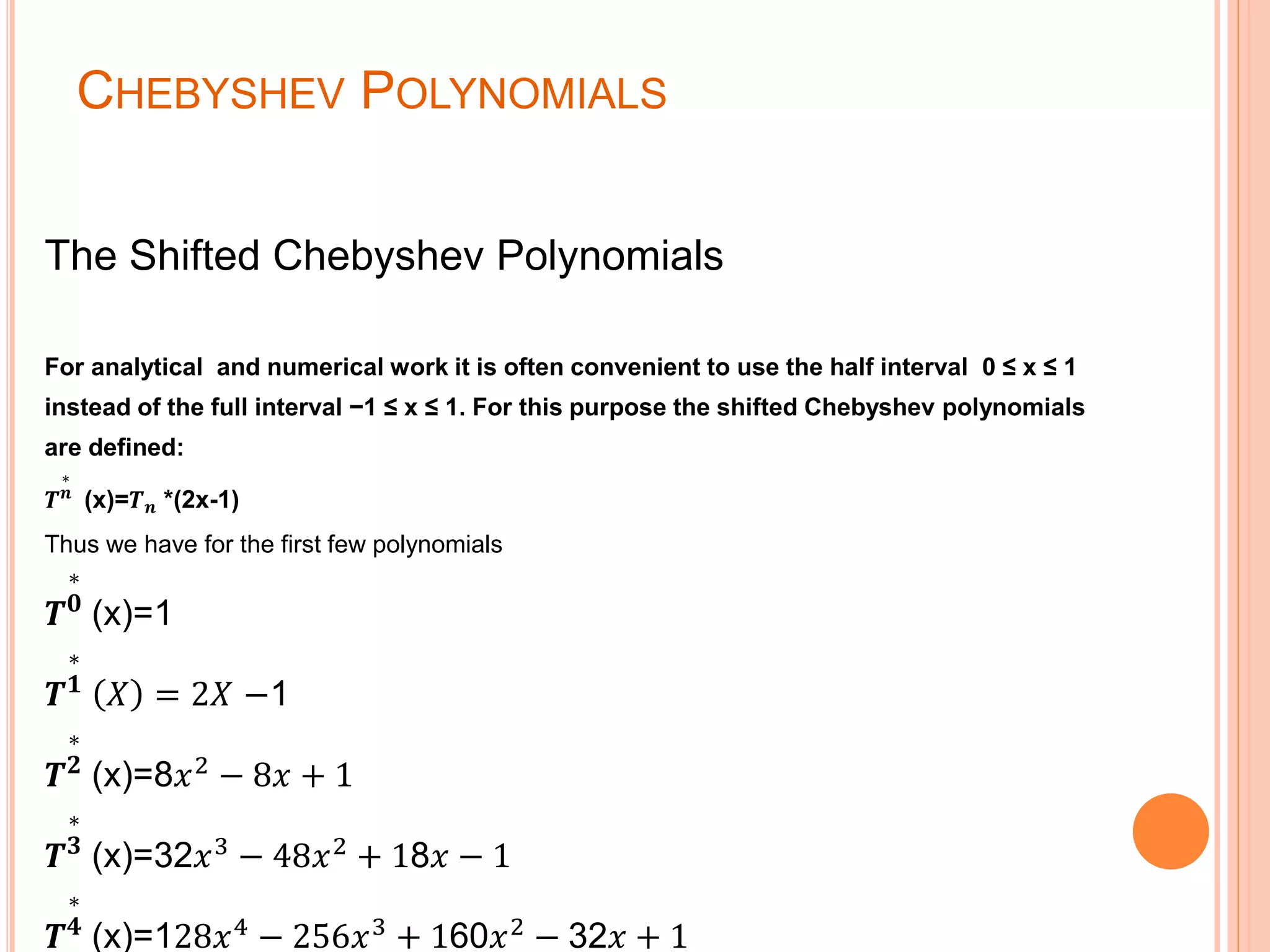 CHEBYSHEV POLYNOMIALS
The Shifted Chebyshev Polynomials
For analytical and numerical work it is often convenient to use the half interval 0 ≤ x ≤ 1
instead of the full interval −1 ≤ x ≤ 1. For this purpose the shifted Chebyshev polynomials
are defined:
𝑻
∗
𝒏
(x)=𝑻 𝒏 *(2x-1)
Thus we have for the first few polynomials
𝑻
∗
𝟎
(x)=1
𝑻
∗
𝟏
𝑋 = 2𝑋 −1
𝑻
∗
𝟐
(x)=8𝑥2 − 8𝑥 + 1
𝑻
∗
𝟑
(x)=32𝑥3 − 48𝑥2 + 18𝑥 − 1
𝑻
∗
𝟒
(x)=128𝑥4
− 256𝑥3
+ 160𝑥2
− 32𝑥 + 1
 