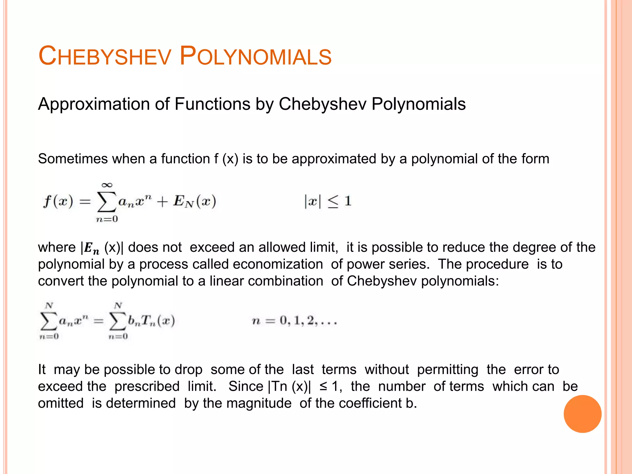 CHEBYSHEV POLYNOMIALS
Approximation of Functions by Chebyshev Polynomials
Sometimes when a function f (x) is to be approximated by a polynomial of the form
where |𝑬 𝒏 (x)| does not exceed an allowed limit, it is possible to reduce the degree of the
polynomial by a process called economization of power series. The procedure is to
convert the polynomial to a linear combination of Chebyshev polynomials:
It may be possible to drop some of the last terms without permitting the error to
exceed the prescribed limit. Since |Tn (x)| ≤ 1, the number of terms which can be
omitted is determined by the magnitude of the coefficient b.
 