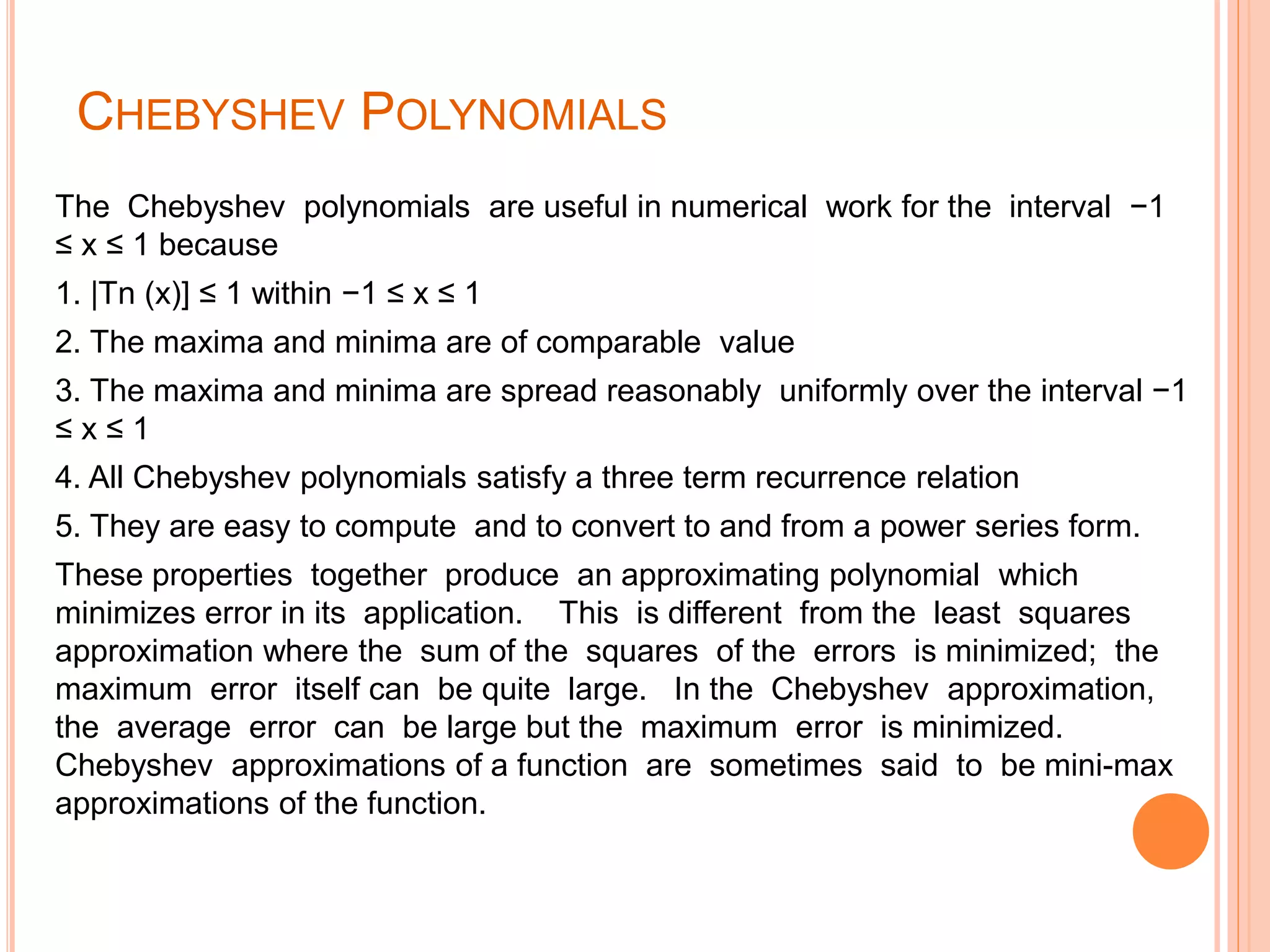 CHEBYSHEV POLYNOMIALS
The Chebyshev polynomials are useful in numerical work for the interval −1
≤ x ≤ 1 because
1. |Tn (x)] ≤ 1 within −1 ≤ x ≤ 1
2. The maxima and minima are of comparable value
3. The maxima and minima are spread reasonably uniformly over the interval −1
≤ x ≤ 1
4. All Chebyshev polynomials satisfy a three term recurrence relation
5. They are easy to compute and to convert to and from a power series form.
These properties together produce an approximating polynomial which
minimizes error in its application. This is different from the least squares
approximation where the sum of the squares of the errors is minimized; the
maximum error itself can be quite large. In the Chebyshev approximation,
the average error can be large but the maximum error is minimized.
Chebyshev approximations of a function are sometimes said to be mini-max
approximations of the function.
 