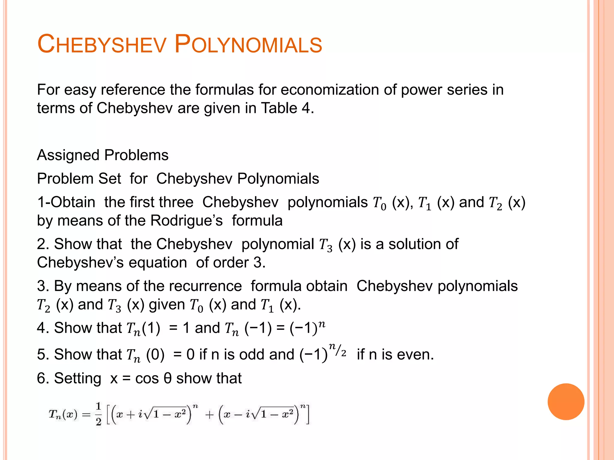 CHEBYSHEV POLYNOMIALS
For easy reference the formulas for economization of power series in
terms of Chebyshev are given in Table 4.
Assigned Problems
Problem Set for Chebyshev Polynomials
1-Obtain the first three Chebyshev polynomials 𝑇0 (x), 𝑇1 (x) and 𝑇2 (x)
by means of the Rodrigue’s formula
2. Show that the Chebyshev polynomial 𝑇3 (x) is a solution of
Chebyshev’s equation of order 3.
3. By means of the recurrence formula obtain Chebyshev polynomials
𝑇2 (x) and 𝑇3 (x) given 𝑇0 (x) and 𝑇1 (x).
4. Show that 𝑇𝑛(1) = 1 and 𝑇𝑛 (−1) = (−1) 𝑛
5. Show that 𝑇𝑛 (0) = 0 if n is odd and (−1)
𝑛
2 if n is even.
6. Setting x = cos θ show that
 