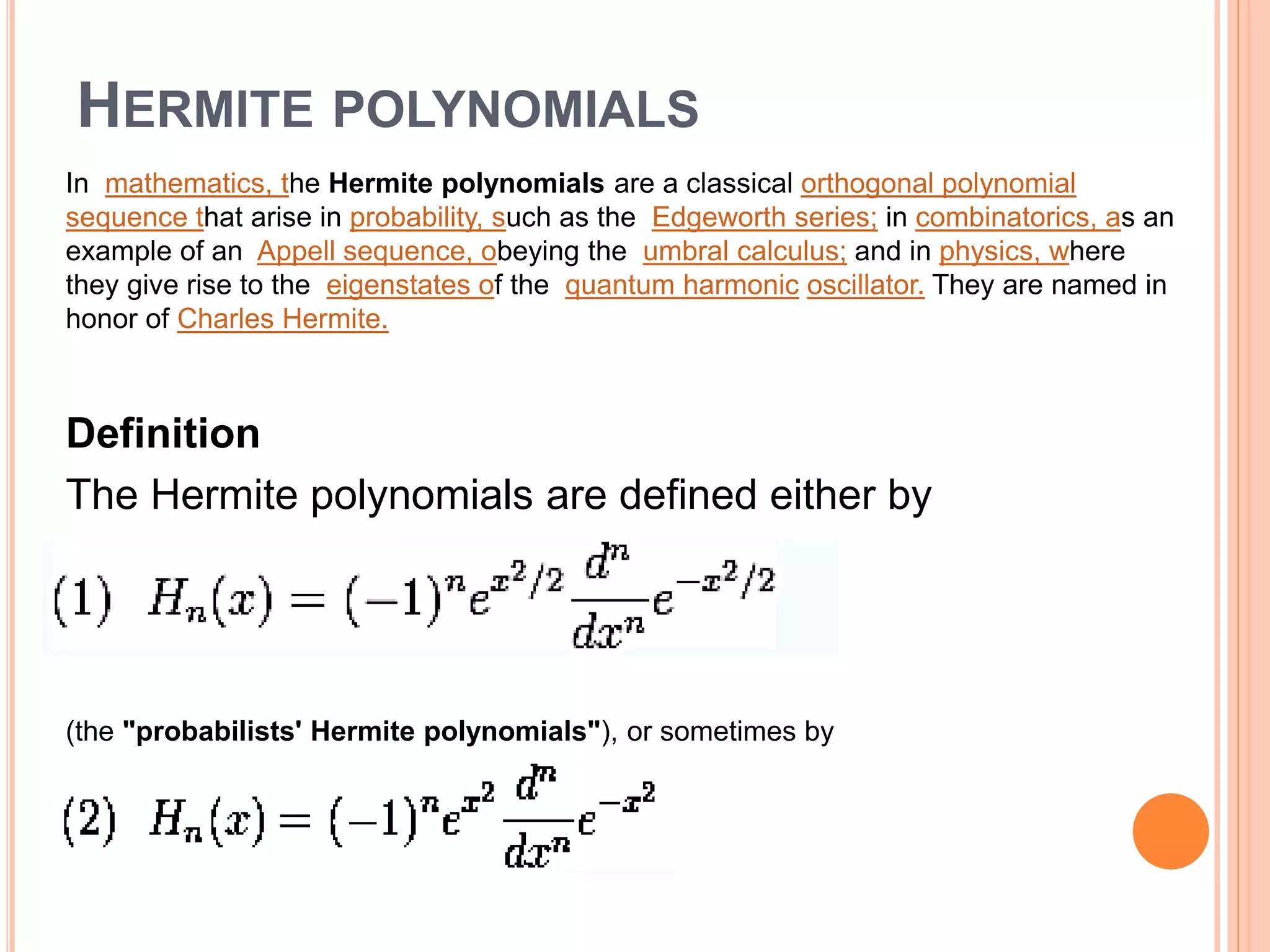 HERMITE POLYNOMIALS
In mathematics, the Hermite polynomials are a classical orthogonal polynomial
sequence that arise in probability, such as the Edgeworth series; in combinatorics, as an
example of an Appell sequence, obeying the umbral calculus; and in physics, where
they give rise to the eigenstates of the quantum harmonic oscillator. They are named in
honor of Charles Hermite.
Definition
The Hermite polynomials are defined either by
(the "probabilists' Hermite polynomials"), or sometimes by
 