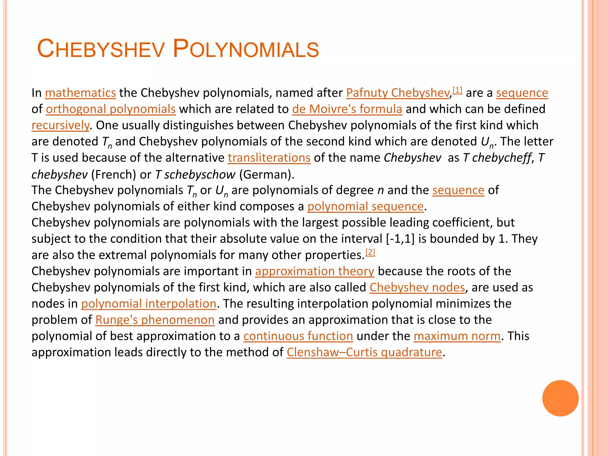 CHEBYSHEV POLYNOMIALS
In mathematics the Chebyshev polynomials, named after Pafnuty Chebyshev,[1] are a sequence
of orthogonal polynomials which are related to de Moivre's formula and which can be defined
recursively. One usually distinguishes between Chebyshev polynomials of the first kind which
are denoted Tn and Chebyshev polynomials of the second kind which are denoted Un. The letter
T is used because of the alternative transliterations of the name Chebyshev as T chebycheff, T
chebyshev (French) or T schebyschow (German).
The Chebyshev polynomials Tn or Un are polynomials of degree n and the sequence of
Chebyshev polynomials of either kind composes a polynomial sequence.
Chebyshev polynomials are polynomials with the largest possible leading coefficient, but
subject to the condition that their absolute value on the interval [-1,1] is bounded by 1. They
are also the extremal polynomials for many other properties.[2]
Chebyshev polynomials are important in approximation theory because the roots of the
Chebyshev polynomials of the first kind, which are also called Chebyshev nodes, are used as
nodes in polynomial interpolation. The resulting interpolation polynomial minimizes the
problem of Runge's phenomenon and provides an approximation that is close to the
polynomial of best approximation to a continuous function under the maximum norm. This
approximation leads directly to the method of Clenshaw–Curtis quadrature.
 
