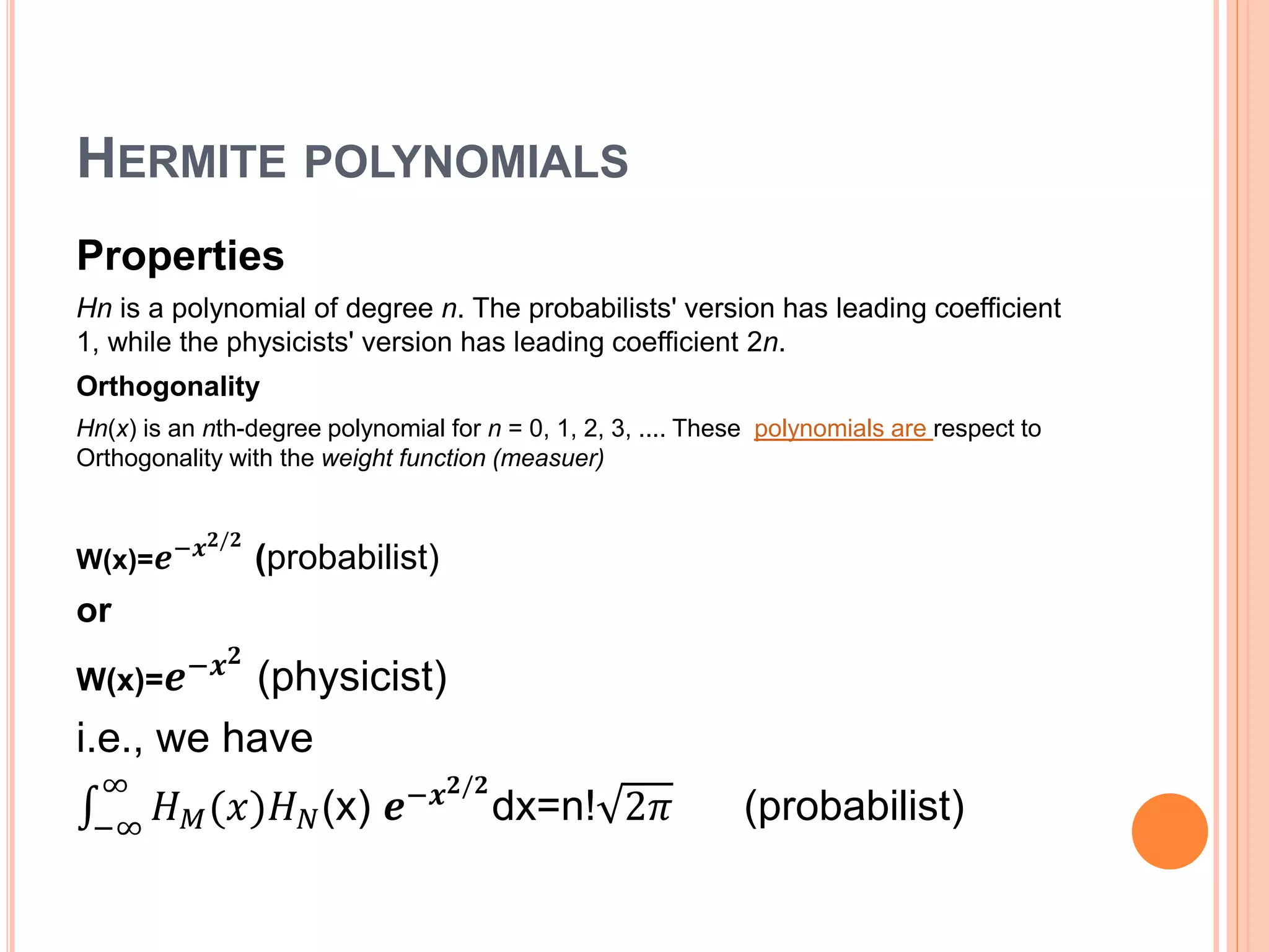 HERMITE POLYNOMIALS
Properties
Hn is a polynomial of degree n. The probabilists' version has leading coefficient
1, while the physicists' version has leading coefficient 2n.
Orthogonality
Hn(x) is an nth-degree polynomial for n = 0, 1, 2, 3, .... These polynomials are respect to
Orthogonality with the weight function (measuer)
W(x)= 𝒆−𝒙 𝟐/𝟐
(probabilist)
or
W(x)= 𝒆−𝒙 𝟐
(physicist)
i.e., we have
−∞
∞
𝐻 𝑀(𝑥)𝐻 𝑁(x) 𝒆−𝒙 𝟐/𝟐
dx=n! 2𝜋 (probabilist)
 