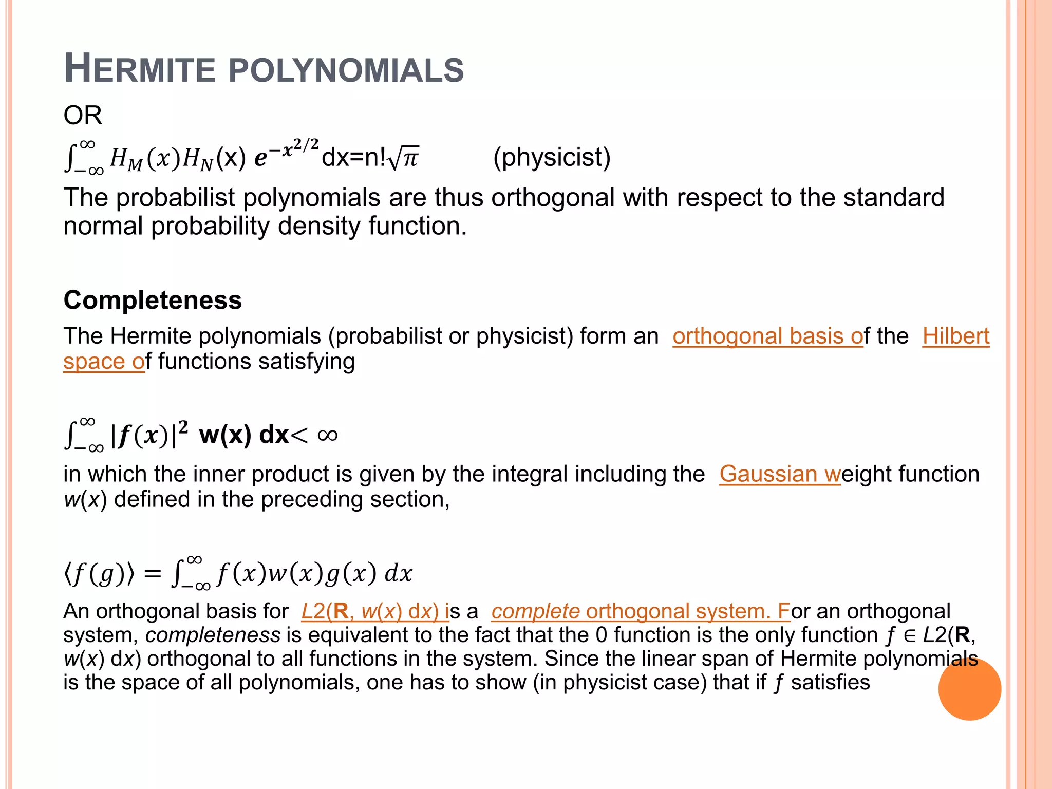HERMITE POLYNOMIALS
OR
−∞
∞
𝐻 𝑀(𝑥)𝐻 𝑁(x) 𝒆−𝒙 𝟐/𝟐
dx=n! 𝜋 (physicist)
The probabilist polynomials are thus orthogonal with respect to the standard
normal probability density function.
Completeness
The Hermite polynomials (probabilist or physicist) form an orthogonal basis of the Hilbert
space of functions satisfying
−∞
∞
|𝒇(𝒙)| 𝟐
w(x) dx< ∞
in which the inner product is given by the integral including the Gaussian weight function
w(x) defined in the preceding section,
𝑓(𝑔) = −∞
∞
𝑓 𝑥 𝑤 𝑥 𝑔 𝑥 𝑑𝑥
An orthogonal basis for L2(R, w(x) dx) is a complete orthogonal system. For an orthogonal
system, completeness is equivalent to the fact that the 0 function is the only function ƒ ∈ L2(R,
w(x) dx) orthogonal to all functions in the system. Since the linear span of Hermite polynomials
is the space of all polynomials, one has to show (in physicist case) that if ƒ satisfies
 
