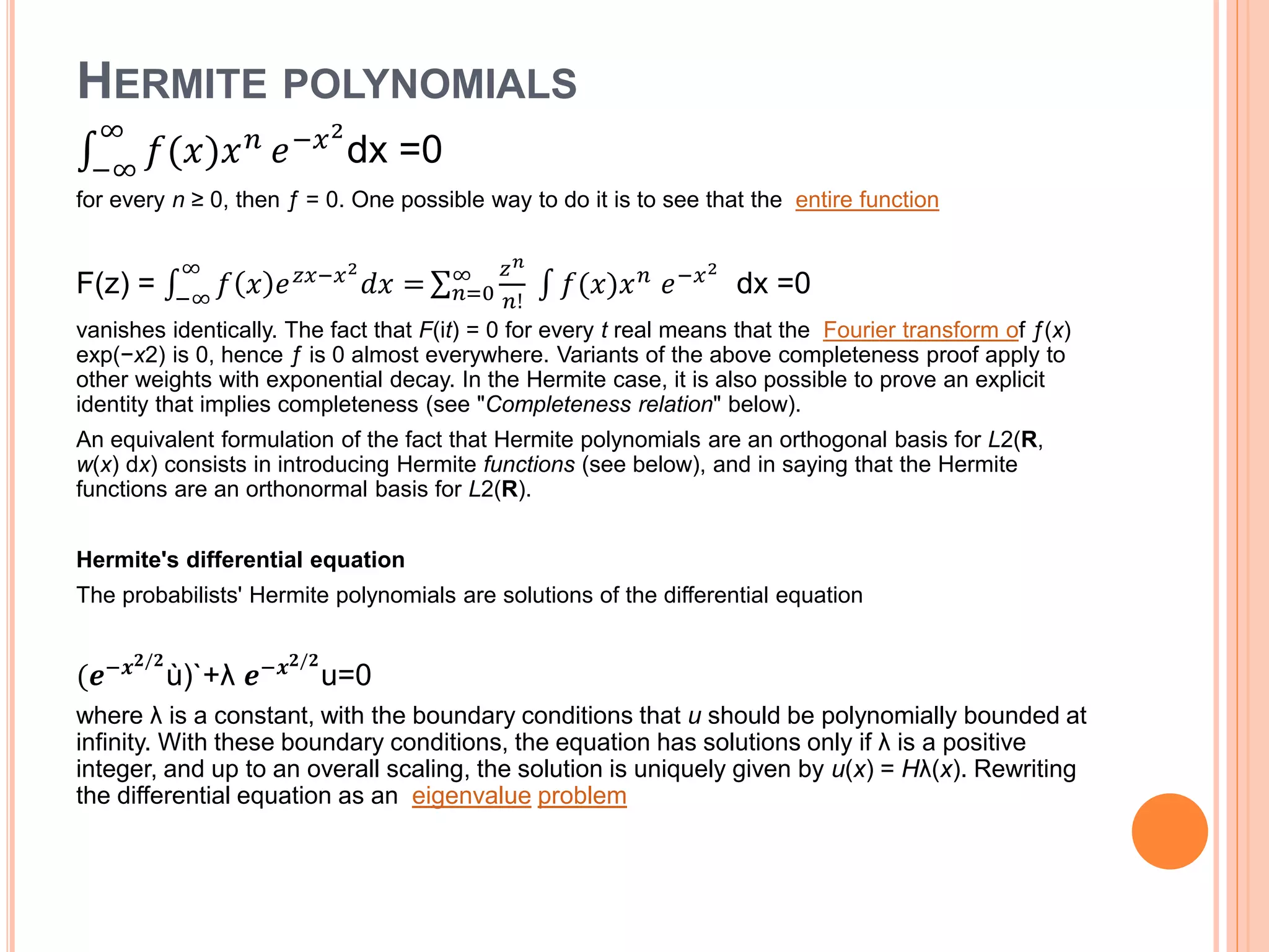 HERMITE POLYNOMIALS
−∞
∞
𝑓(𝑥)𝑥 𝑛
𝑒−𝑥2
dx =0
for every n ≥ 0, then ƒ = 0. One possible way to do it is to see that the entire function
F(z) = −∞
∞
𝑓 𝑥 𝑒 𝑧𝑥−𝑥2
𝑑𝑥 = 𝑛=0
∞ 𝑧 𝑛
𝑛!
𝑓(𝑥)𝑥 𝑛 𝑒−𝑥2
dx =0
vanishes identically. The fact that F(it) = 0 for every t real means that the Fourier transform of ƒ(x)
exp(−x2) is 0, hence ƒ is 0 almost everywhere. Variants of the above completeness proof apply to
other weights with exponential decay. In the Hermite case, it is also possible to prove an explicit
identity that implies completeness (see "Completeness relation" below).
An equivalent formulation of the fact that Hermite polynomials are an orthogonal basis for L2(R,
w(x) dx) consists in introducing Hermite functions (see below), and in saying that the Hermite
functions are an orthonormal basis for L2(R).
Hermite's differential equation
The probabilists' Hermite polynomials are solutions of the differential equation
(𝒆−𝒙 𝟐/𝟐
ù)`+λ 𝒆−𝒙 𝟐/𝟐
u=0
where λ is a constant, with the boundary conditions that u should be polynomially bounded at
infinity. With these boundary conditions, the equation has solutions only if λ is a positive
integer, and up to an overall scaling, the solution is uniquely given by u(x) = Hλ(x). Rewriting
the differential equation as an eigenvalue problem
 