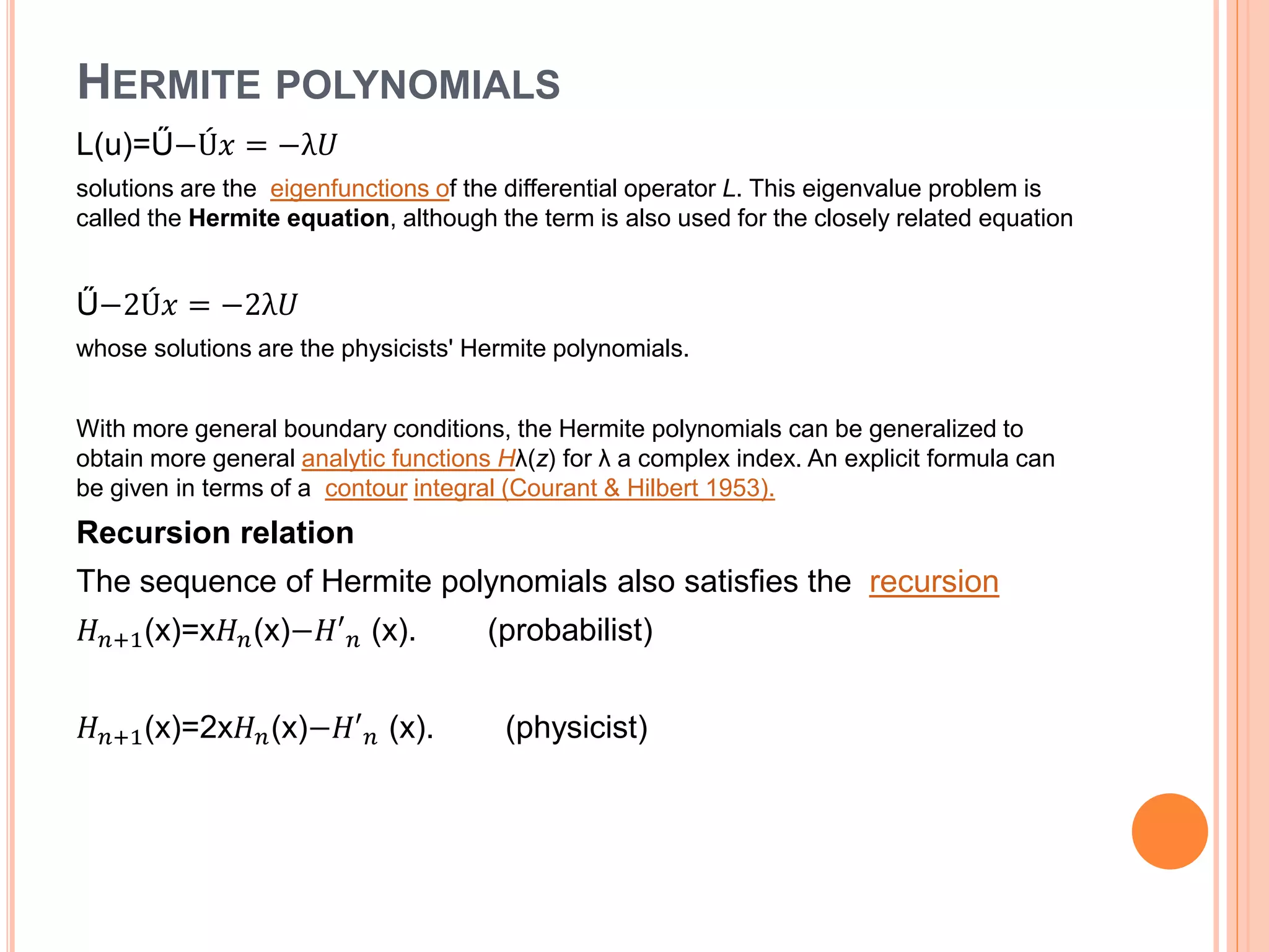 HERMITE POLYNOMIALS
L(u)=Ű−Ú𝑥 = −λ𝑈
solutions are the eigenfunctions of the differential operator L. This eigenvalue problem is
called the Hermite equation, although the term is also used for the closely related equation
Ű−2Ú𝑥 = −2λ𝑈
whose solutions are the physicists' Hermite polynomials.
With more general boundary conditions, the Hermite polynomials can be generalized to
obtain more general analytic functions Hλ(z) for λ a complex index. An explicit formula can
be given in terms of a contour integral (Courant & Hilbert 1953).
Recursion relation
The sequence of Hermite polynomials also satisfies the recursion
𝐻 𝑛+1(x)=x𝐻 𝑛(x)−𝐻′ 𝑛 (x). (probabilist)
𝐻 𝑛+1(x)=2x𝐻 𝑛(x)−𝐻′ 𝑛 (x). (physicist)
 