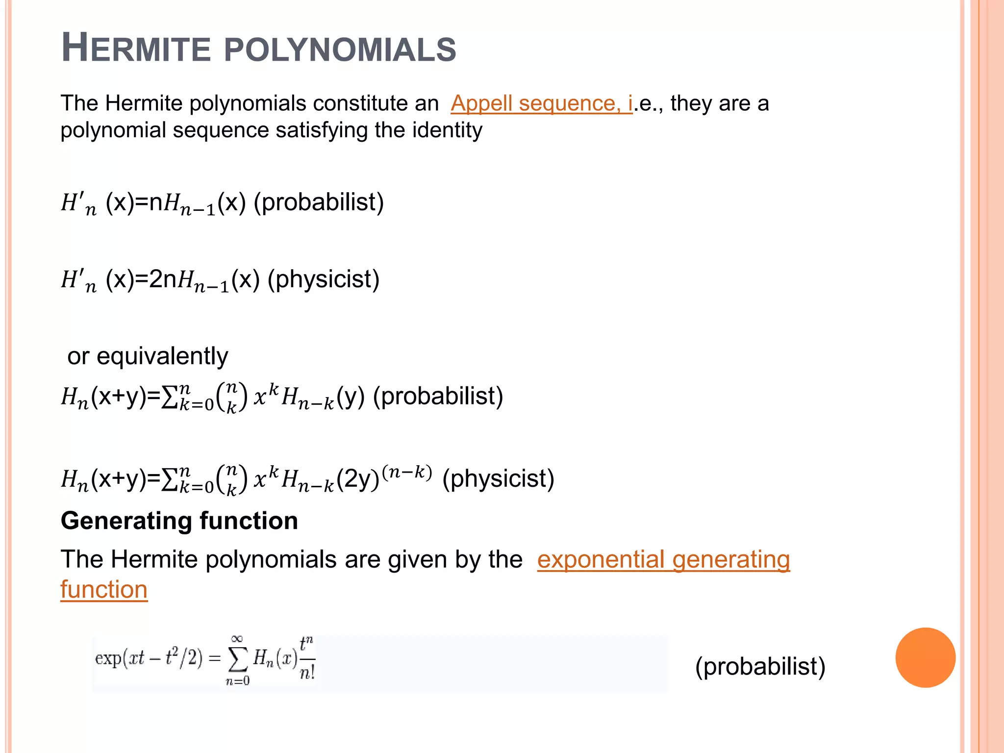HERMITE POLYNOMIALS
The Hermite polynomials constitute an Appell sequence, i.e., they are a
polynomial sequence satisfying the identity
𝐻′ 𝑛 (x)=n𝐻 𝑛−1(x) (probabilist)
𝐻′ 𝑛 (x)=2n𝐻 𝑛−1(x) (physicist)
or equivalently
𝐻 𝑛(x+y)= 𝑘=0
𝑛 𝑛
𝑘
𝑥 𝑘
𝐻 𝑛−𝑘(y) (probabilist)
𝐻 𝑛(x+y)= 𝑘=0
𝑛 𝑛
𝑘
𝑥 𝑘 𝐻 𝑛−𝑘(2y)(𝑛−𝑘) (physicist)
Generating function
The Hermite polynomials are given by the exponential generating
function
(probabilist)
 