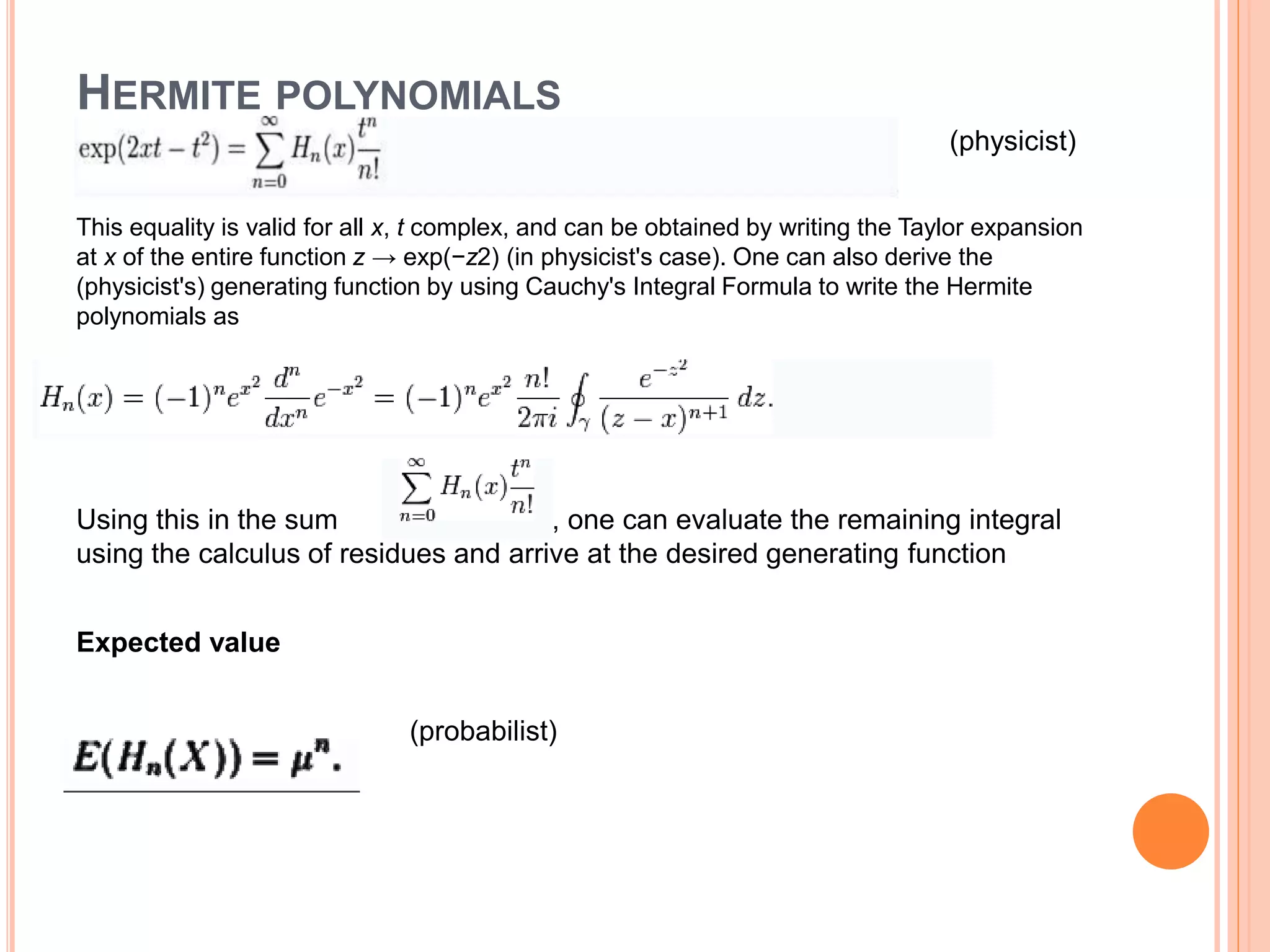 HERMITE POLYNOMIALS
(physicist)
This equality is valid for all x, t complex, and can be obtained by writing the Taylor expansion
at x of the entire function z → exp(−z2) (in physicist's case). One can also derive the
(physicist's) generating function by using Cauchy's Integral Formula to write the Hermite
polynomials as
Using this in the sum , one can evaluate the remaining integral
using the calculus of residues and arrive at the desired generating function
Expected value
(probabilist)
 