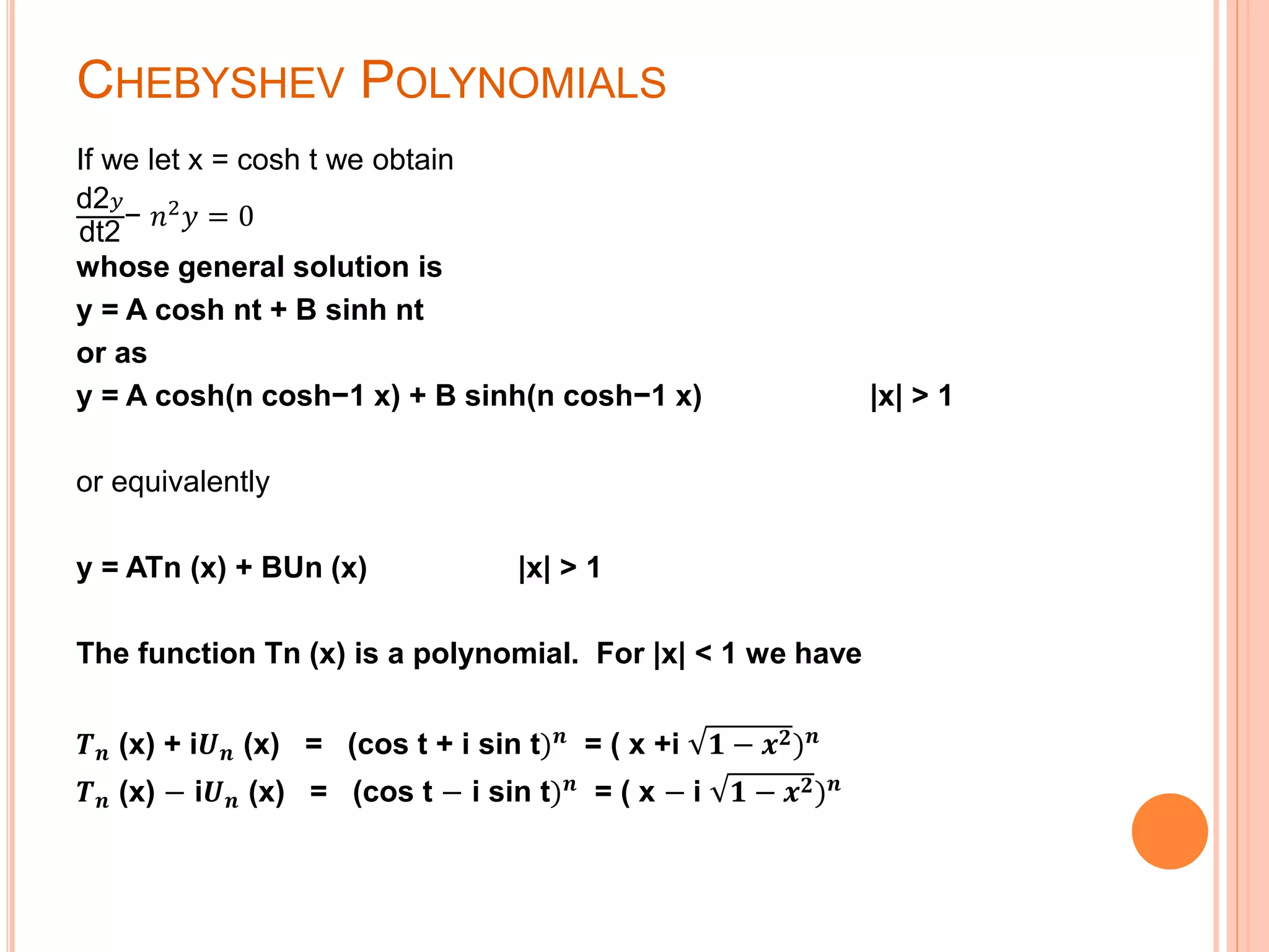 CHEBYSHEV POLYNOMIALS
If we let x = cosh t we obtain
d2 𝑦
dt2
− 𝑛2
𝑦 = 0
whose general solution is
y = A cosh nt + B sinh nt
or as
y = A cosh(n cosh−1 x) + B sinh(n cosh−1 x) |x| > 1
or equivalently
y = ATn (x) + BUn (x) |x| > 1
The function Tn (x) is a polynomial. For |x| < 1 we have
𝑻 𝒏 (x) + i𝑼 𝒏 (x) = (cos t + i sin t) 𝒏
= ( x +i 𝟏 − 𝒙 𝟐) 𝒏
𝑻 𝒏 (x) − i𝑼 𝒏 (x) = (cos t − i sin t) 𝒏
= ( x − i 𝟏 − 𝒙 𝟐) 𝒏
 