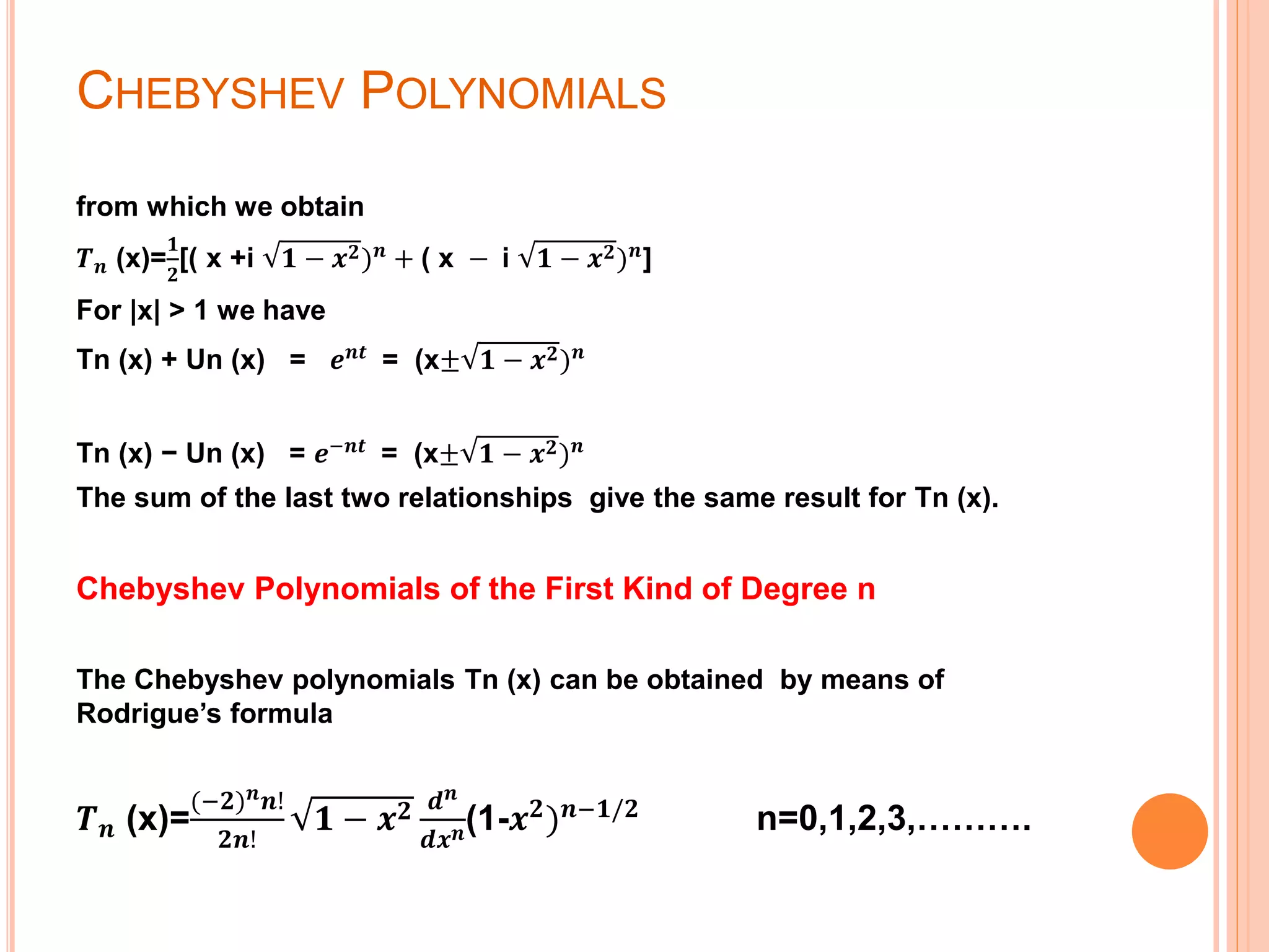 CHEBYSHEV POLYNOMIALS
from which we obtain
𝑻 𝒏 (x)=
𝟏
𝟐
[( x +i 𝟏 − 𝒙 𝟐) 𝒏
+ ( x − i 𝟏 − 𝒙 𝟐) 𝒏
]
For |x| > 1 we have
Tn (x) + Un (x) = 𝒆 𝒏𝒕
= (x± 𝟏 − 𝒙 𝟐) 𝒏
Tn (x) − Un (x) = 𝒆−𝒏𝒕
= (x± 𝟏 − 𝒙 𝟐) 𝒏
The sum of the last two relationships give the same result for Tn (x).
Chebyshev Polynomials of the First Kind of Degree n
The Chebyshev polynomials Tn (x) can be obtained by means of
Rodrigue’s formula
𝑻 𝒏 (x)=
(−𝟐) 𝒏 𝒏!
𝟐𝒏!
𝟏 − 𝒙 𝟐 𝒅 𝒏
𝒅𝒙 𝒏(1-𝒙 𝟐) 𝒏−𝟏/𝟐 n=0,1,2,3,……….
 