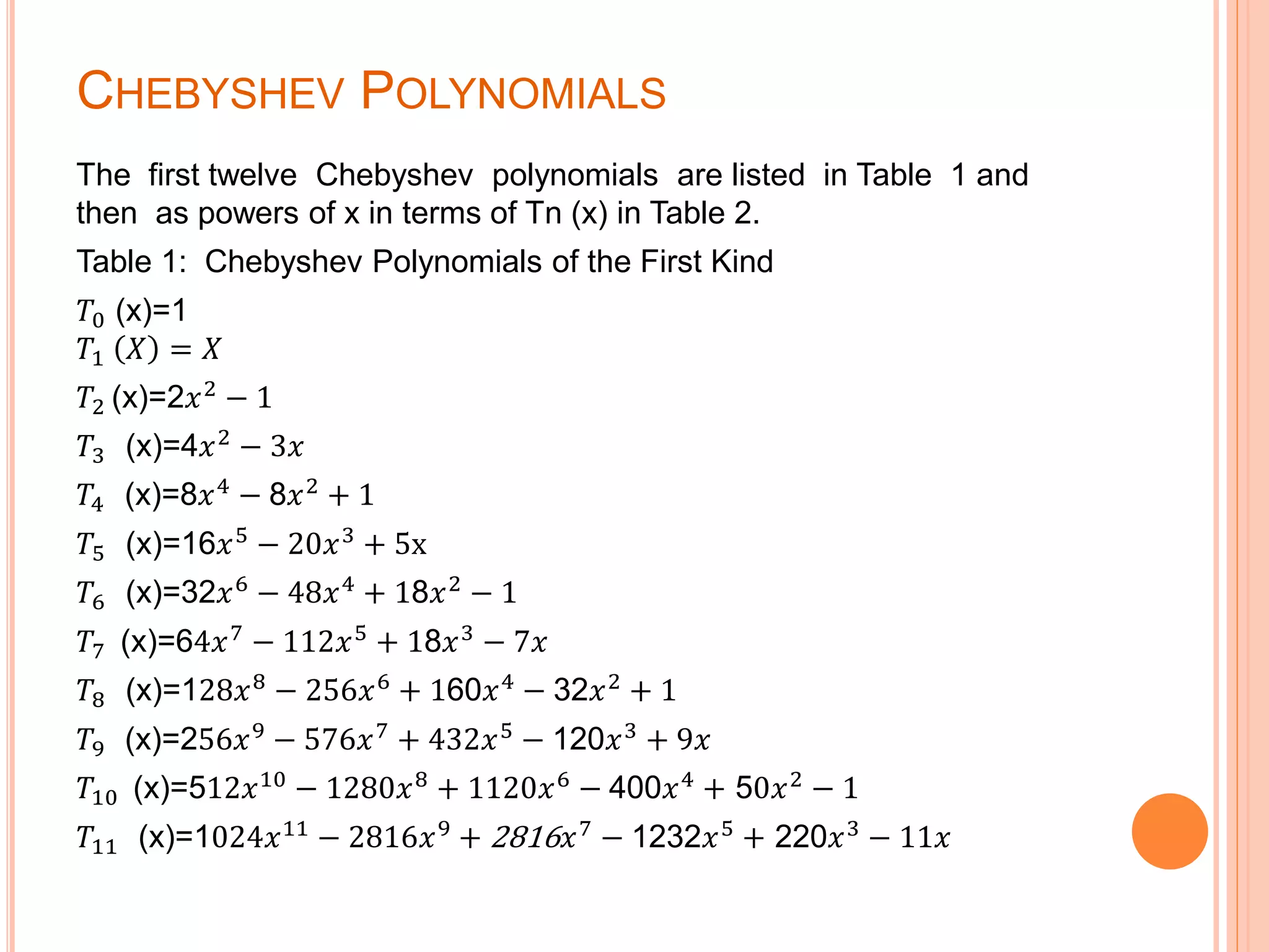 CHEBYSHEV POLYNOMIALS
The first twelve Chebyshev polynomials are listed in Table 1 and
then as powers of x in terms of Tn (x) in Table 2.
Table 1: Chebyshev Polynomials of the First Kind
𝑇0 (x)=1
𝑇1 𝑋 = 𝑋
𝑇2 (x)=2𝑥2 − 1
𝑇3 (x)=4𝑥2
− 3𝑥
𝑇4 (x)=8𝑥4 − 8𝑥2 + 1
𝑇5 (x)=16𝑥5
− 20𝑥3
+ 5x
𝑇6 (x)=32𝑥6
− 48𝑥4
+ 18𝑥2
− 1
𝑇7 (x)=64𝑥7 − 112𝑥5 + 18𝑥3 − 7𝑥
𝑇8 (x)=128𝑥8
− 256𝑥6
+ 160𝑥4
− 32𝑥2
+ 1
𝑇9 (x)=256𝑥9
− 576𝑥7
+ 432𝑥5
− 120𝑥3
+ 9𝑥
𝑇10 (x)=512𝑥10
− 1280𝑥8
+ 1120𝑥6
− 400𝑥4
+ 50𝑥2
− 1
𝑇11 (x)=1024𝑥11
− 2816𝑥9
+ 2816 𝑥7
− 1232𝑥5
+ 220𝑥3
− 11𝑥
 