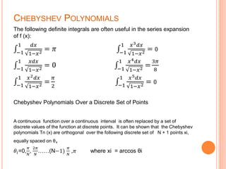 CHEBYSHEV POLYNOMIALS
The following definite integrals are often useful in the series expansion
of f (x):
−1
1 𝑑𝑥
1−𝑥2
= 𝜋 −1
1 𝑥3 𝑑𝑥
1−𝑥2
= 0
−1
1 𝑥𝑑𝑥
1−𝑥2
= 0 −1
1 𝑥4 𝑑𝑥
1−𝑥2
=
3𝜋
8
−1
1 𝑥2 𝑑𝑥
1−𝑥2
=
𝜋
2 −1
1 𝑥5 𝑑𝑥
1−𝑥2
= 0
Chebyshev Polynomials Over a Discrete Set of Points
A continuous function over a continuous interval is often replaced by a set of
discrete values of the function at discrete points. It can be shown that the Chebyshev
polynomials Tn (x) are orthogonal over the following discrete set of N + 1 points xi,
equally spaced on θ,
𝜃𝑖=0,
𝜋
𝑁
,
2𝜋
𝑁
……(N−1)
𝜋
𝑁
,𝜋 where xi = arccos θi
 