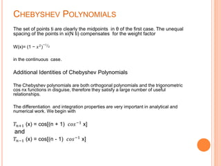 CHEBYSHEV POLYNOMIALS
The set of points ti are clearly the midpoints in θ of the first case. The unequal
spacing of the points in xi(N ti) compensates for the weight factor
W(x)= (1 − 𝑥2
)
−1
2
in the continuous case.
Additional Identities of Chebyshev Polynomials
The Chebyshev polynomials are both orthogonal polynomials and the trigonometric
cos nx functions in disguise, therefore they satisfy a large number of useful
relationships.
The differentiation and integration properties are very important in analytical and
numerical work. We begin with
𝑇𝑛+1 (x) = cos[(n + 1) 𝑐𝑜𝑠−1
x]
and
𝑇𝑛−1 (x) = cos[(n - 1) 𝑐𝑜𝑠−1 x]
 