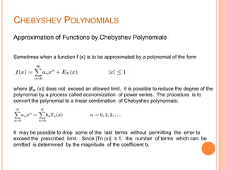 CHEBYSHEV POLYNOMIALS
Approximation of Functions by Chebyshev Polynomials
Sometimes when a function f (x) is to be approximated by a polynomial of the form
where |𝑬 𝒏 (x)| does not exceed an allowed limit, it is possible to reduce the degree of the
polynomial by a process called economization of power series. The procedure is to
convert the polynomial to a linear combination of Chebyshev polynomials:
It may be possible to drop some of the last terms without permitting the error to
exceed the prescribed limit. Since |Tn (x)| ≤ 1, the number of terms which can be
omitted is determined by the magnitude of the coefficient b.
 