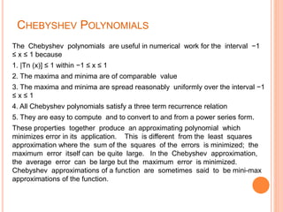CHEBYSHEV POLYNOMIALS
The Chebyshev polynomials are useful in numerical work for the interval −1
≤ x ≤ 1 because
1. |Tn (x)] ≤ 1 within −1 ≤ x ≤ 1
2. The maxima and minima are of comparable value
3. The maxima and minima are spread reasonably uniformly over the interval −1
≤ x ≤ 1
4. All Chebyshev polynomials satisfy a three term recurrence relation
5. They are easy to compute and to convert to and from a power series form.
These properties together produce an approximating polynomial which
minimizes error in its application. This is different from the least squares
approximation where the sum of the squares of the errors is minimized; the
maximum error itself can be quite large. In the Chebyshev approximation,
the average error can be large but the maximum error is minimized.
Chebyshev approximations of a function are sometimes said to be mini-max
approximations of the function.
 